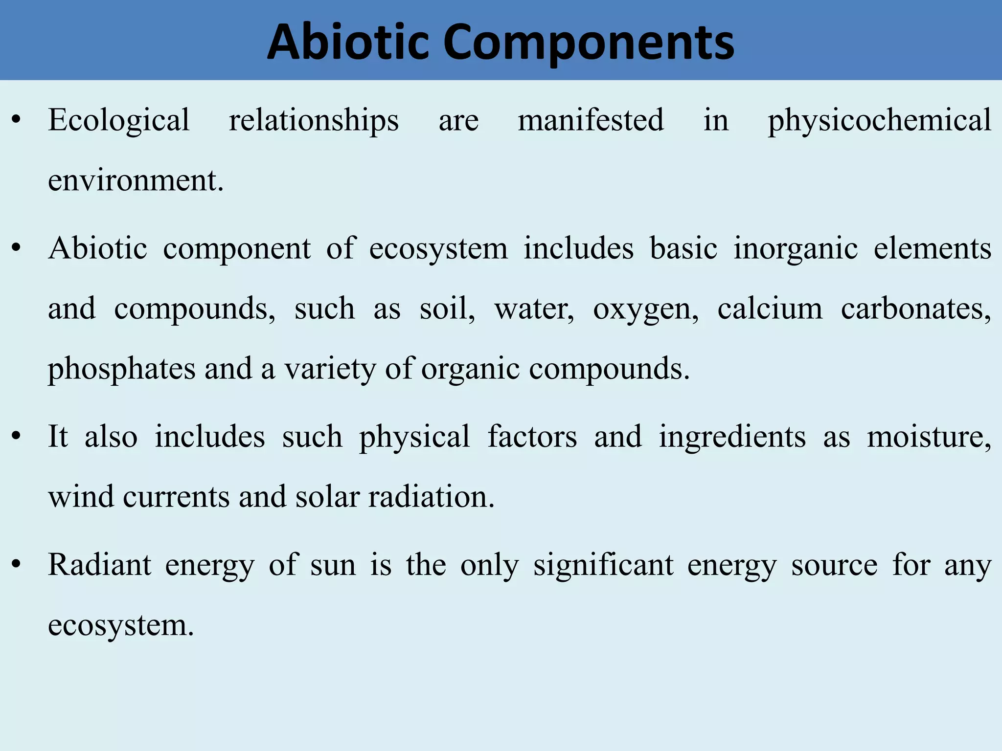 Abiotic Components
• Ecological relationships are manifested in physicochemical
environment.
• Abiotic component of ecosystem includes basic inorganic elements
and compounds, such as soil, water, oxygen, calcium carbonates,
phosphates and a variety of organic compounds.
• It also includes such physical factors and ingredients as moisture,
wind currents and solar radiation.
• Radiant energy of sun is the only significant energy source for any
ecosystem.
 