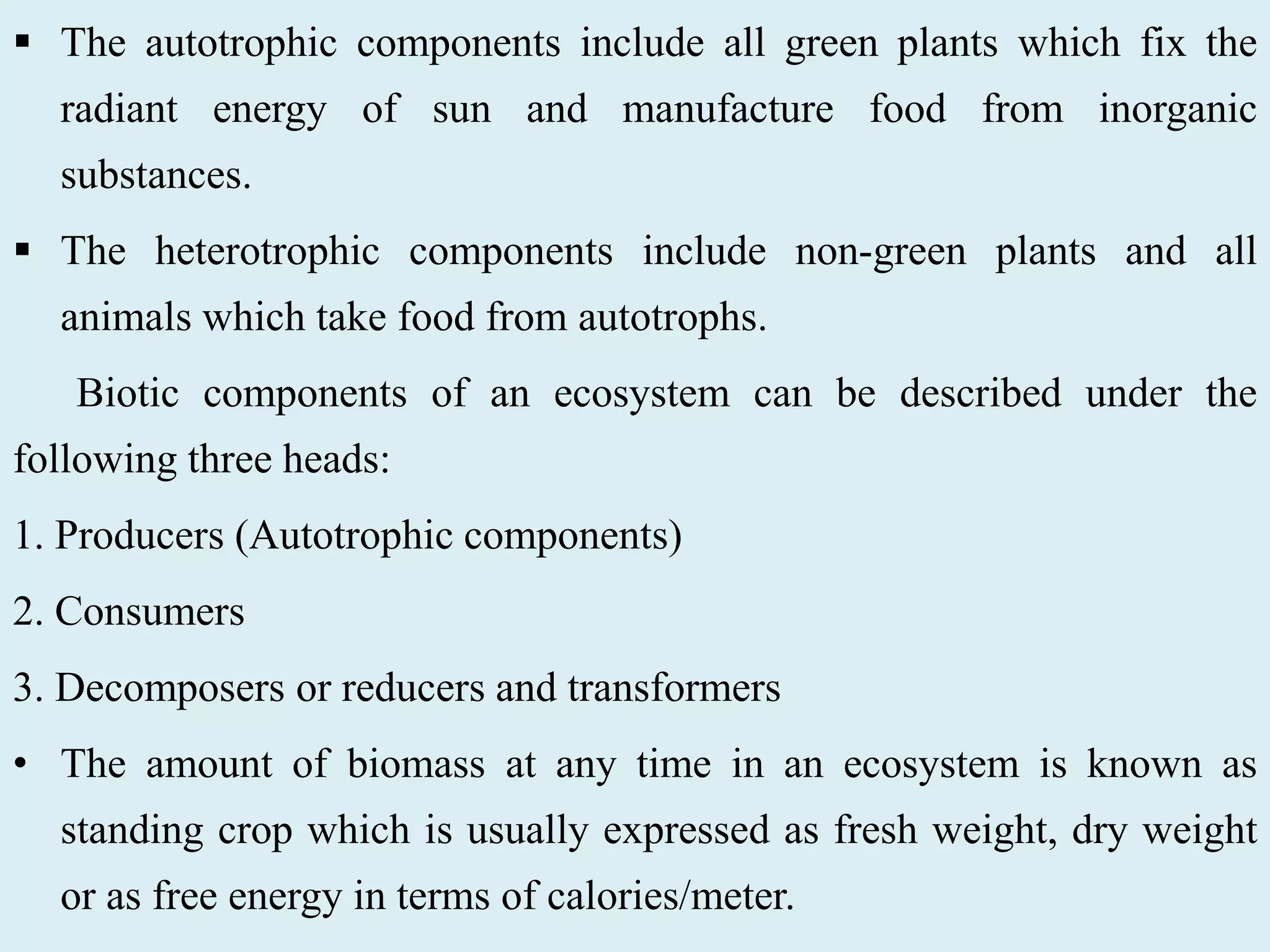  The autotrophic components include all green plants which fix the
radiant energy of sun and manufacture food from inorganic
substances.
 The heterotrophic components include non-green plants and all
animals which take food from autotrophs.
Biotic components of an ecosystem can be described under the
following three heads:
1. Producers (Autotrophic components)
2. Consumers
3. Decomposers or reducers and transformers
• The amount of biomass at any time in an ecosystem is known as
standing crop which is usually expressed as fresh weight, dry weight
or as free energy in terms of calories/meter.
 