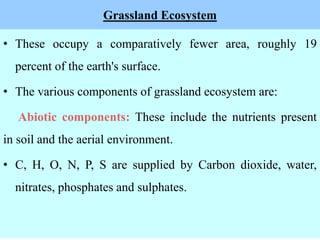 Grassland Ecosystem
• These occupy a comparatively fewer area, roughly 19
percent of the earth's surface.
• The various components of grassland ecosystem are:
Abiotic components: These include the nutrients present
in soil and the aerial environment.
• C, H, O, N, P, S are supplied by Carbon dioxide, water,
nitrates, phosphates and sulphates.
 