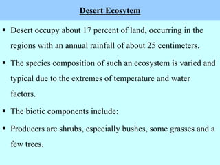 Desert Ecosytem
 Desert occupy about 17 percent of land, occurring in the
regions with an annual rainfall of about 25 centimeters.
 The species composition of such an ecosystem is varied and
typical due to the extremes of temperature and water
factors.
 The biotic components include:
 Producers are shrubs, especially bushes, some grasses and a
few trees.
 