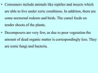 • Consumers include animals like reptiles and insects which
are able to live under xeric conditions. In addition, there are
some nocturnal rodents and birds. The camel feeds on
tender shoots of the plants.
• Decomposers are very few, as due to poor vegetation the
amount of dead organic matter is correspondingly less. They
are some fungi and bacteria.
 