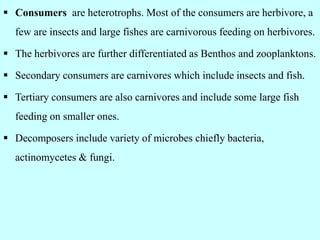  Consumers are heterotrophs. Most of the consumers are herbivore, a
few are insects and large fishes are carnivorous feeding on herbivores.
 The herbivores are further differentiated as Benthos and zooplanktons.
 Secondary consumers are carnivores which include insects and fish.
 Tertiary consumers are also carnivores and include some large fish
feeding on smaller ones.
 Decomposers include variety of microbes chiefly bacteria,
actinomycetes & fungi.
 