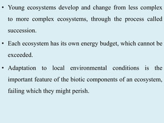 • Young ecosystems develop and change from less complex
to more complex ecosystems, through the process called
succession.
• Each ecosystem has its own energy budget, which cannot be
exceeded.
• Adaptation to local environmental conditions is the
important feature of the biotic components of an ecosystem,
failing which they might perish.
 