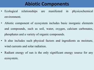 Abiotic Components
• Ecological relationships are manifested in physicochemical
environment.
• Abiotic component of ecosystem includes basic inorganic elements
and compounds, such as soil, water, oxygen, calcium carbonates,
phosphates and a variety of organic compounds.
• It also includes such physical factors and ingredients as moisture,
wind currents and solar radiation.
• Radiant energy of sun is the only significant energy source for any
ecosystem.
 