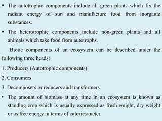  The autotrophic components include all green plants which fix the
radiant energy of sun and manufacture food from inorganic
substances.
 The heterotrophic components include non-green plants and all
animals which take food from autotrophs.
Biotic components of an ecosystem can be described under the
following three heads:
1. Producers (Autotrophic components)
2. Consumers
3. Decomposers or reducers and transformers
• The amount of biomass at any time in an ecosystem is known as
standing crop which is usually expressed as fresh weight, dry weight
or as free energy in terms of calories/meter.
 