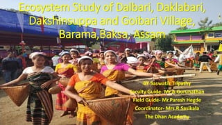 Ecosystem Study of Dalbari, Daklabari,
Dakshinsuppa and Goibari Village,
Barama,Baksa, Assam
BY Saswatik Tripathy
Faculty Guide- Mr.A.Gurunathan
Field Guide- Mr.Paresh Hegde
Coordinator- Mrs.R.Sasikala
The Dhan Academy
 