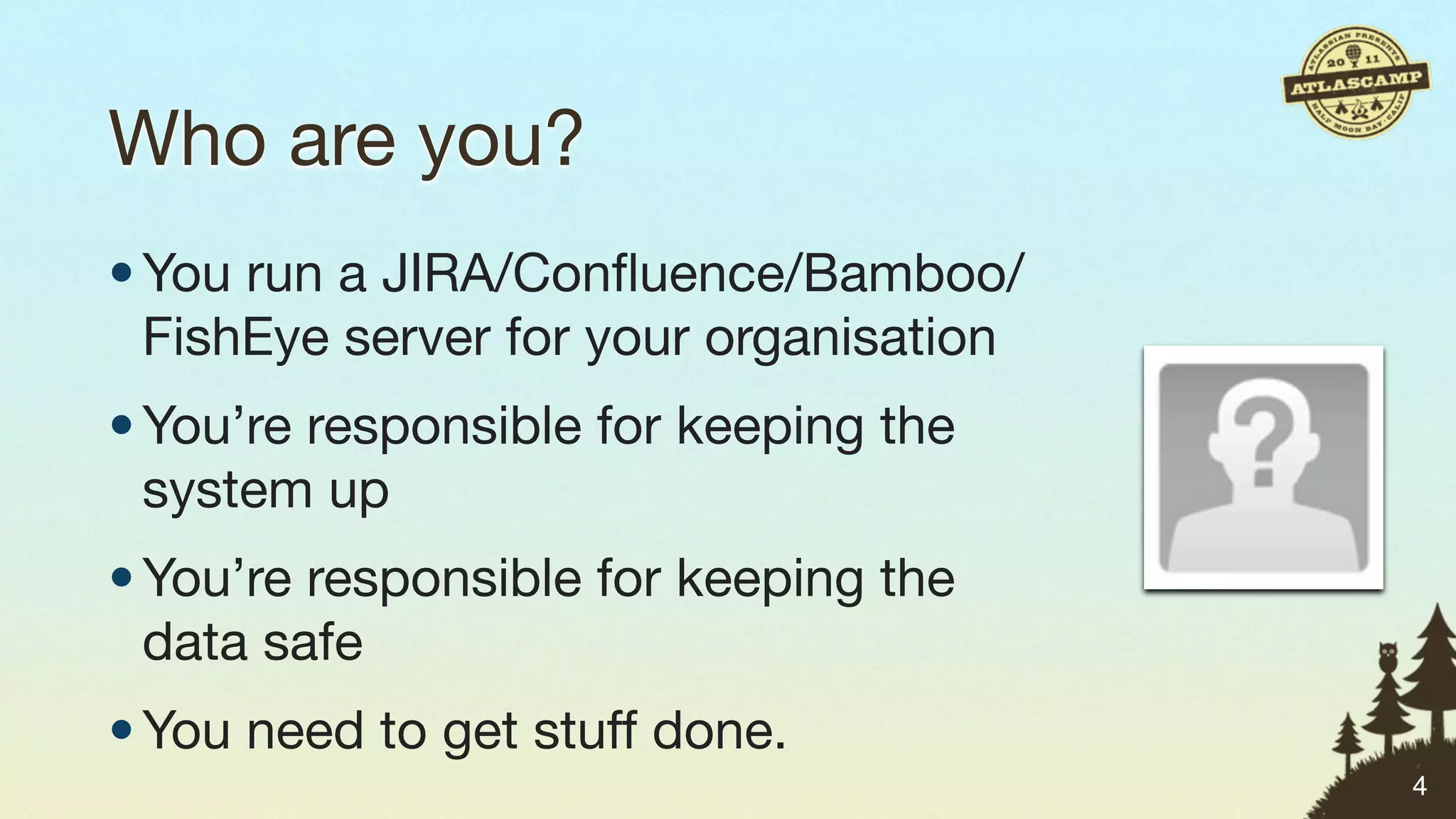 Who are you?
• You run a JIRA/Conﬂuence/Bamboo/
  FishEye server for your organisation
• You’re responsible for keeping the
  system up
• You’re responsible for keeping the
  data safe
• You need to get stuff done.
                                         4
 