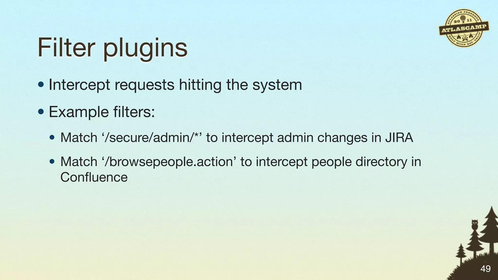 Filter plugins
• Intercept requests hitting the system
• Example ﬁlters:
 • Match ‘/secure/admin/*’ to intercept admin changes in JIRA
 • Match ‘/browsepeople.action’ to intercept people directory in
   Conﬂuence




                                                                   49
 