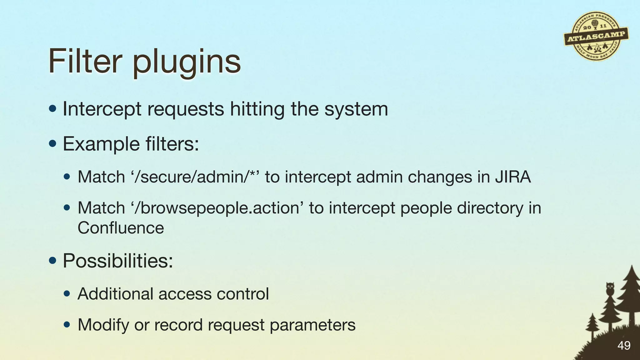 Filter plugins
• Intercept requests hitting the system
• Example ﬁlters:
 • Match ‘/secure/admin/*’ to intercept admin changes in JIRA
 • Match ‘/browsepeople.action’ to intercept people directory in
   Conﬂuence

• Possibilities:
 • Additional access control
 • Modify or record request parameters
                                                                   49
 