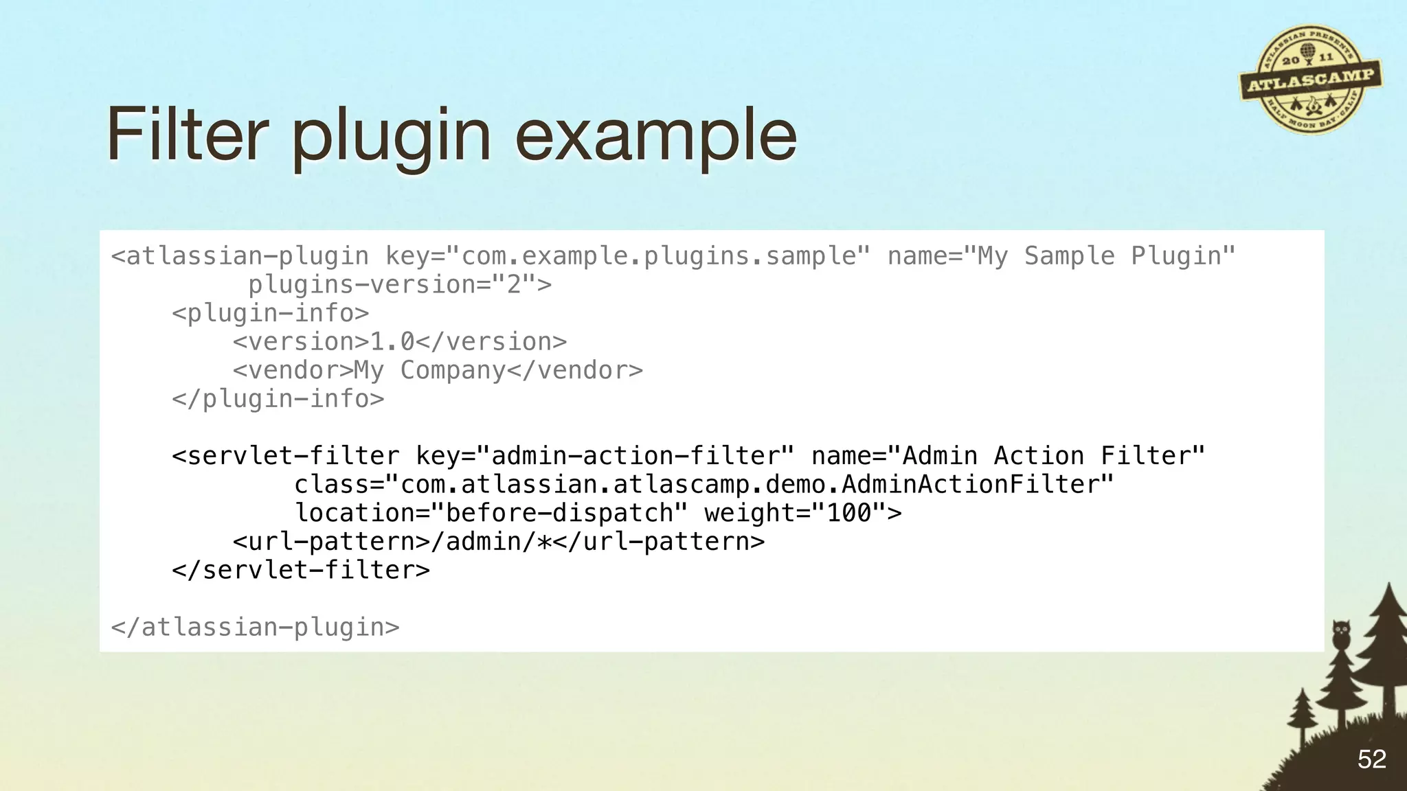 Filter plugin example
<atlassian-plugin key="com.example.plugins.sample" name="My Sample Plugin"
         plugins-version="2">
    <plugin-info>
        <version>1.0</version>
        <vendor>My Company</vendor>
    </plugin-info>

   <servlet-filter key="admin-action-filter" name="Admin Action Filter"
           class="com.atlassian.atlascamp.demo.AdminActionFilter"
           location="before-dispatch" weight="100">
       <url-pattern>/admin/*</url-pattern>
   </servlet-filter>

</atlassian-plugin>




                                                                             52
 