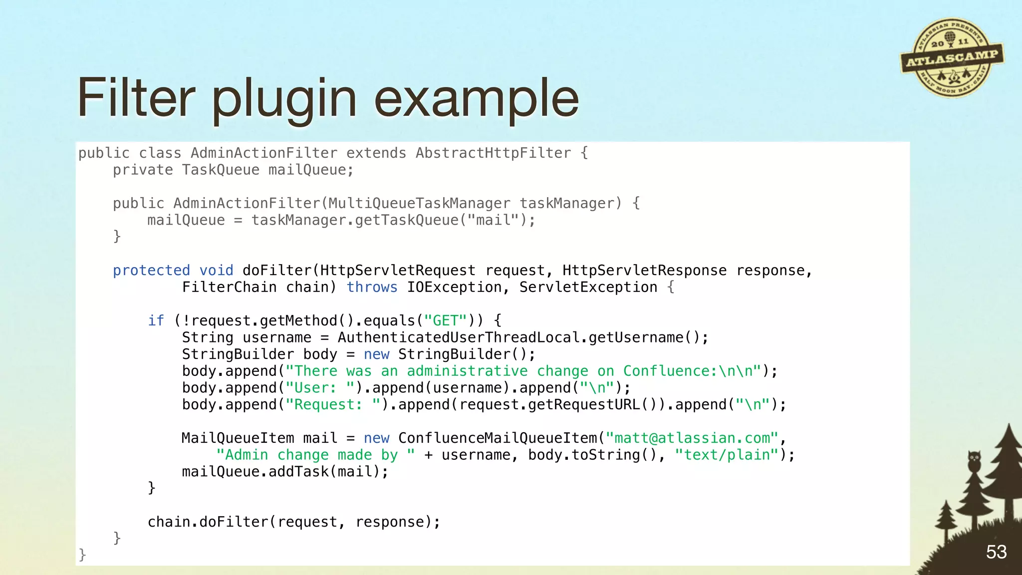 Filter plugin example
public class AdminActionFilter extends AbstractHttpFilter {
    private TaskQueue mailQueue;

    public AdminActionFilter(MultiQueueTaskManager taskManager) {
        mailQueue = taskManager.getTaskQueue("mail");
    }

    protected void doFilter(HttpServletRequest request, HttpServletResponse response,
            FilterChain chain) throws IOException, ServletException {

        if (!request.getMethod().equals("GET")) {
            String username = AuthenticatedUserThreadLocal.getUsername();
            StringBuilder body = new StringBuilder();
            body.append("There was an administrative change on Confluence:nn");
            body.append("User: ").append(username).append("n");
            body.append("Request: ").append(request.getRequestURL()).append("n");

            MailQueueItem mail = new ConfluenceMailQueueItem("matt@atlassian.com",
                "Admin change made by " + username, body.toString(), "text/plain");
            mailQueue.addTask(mail);
        }

        chain.doFilter(request, response);
    }
}                                                                                       53
 