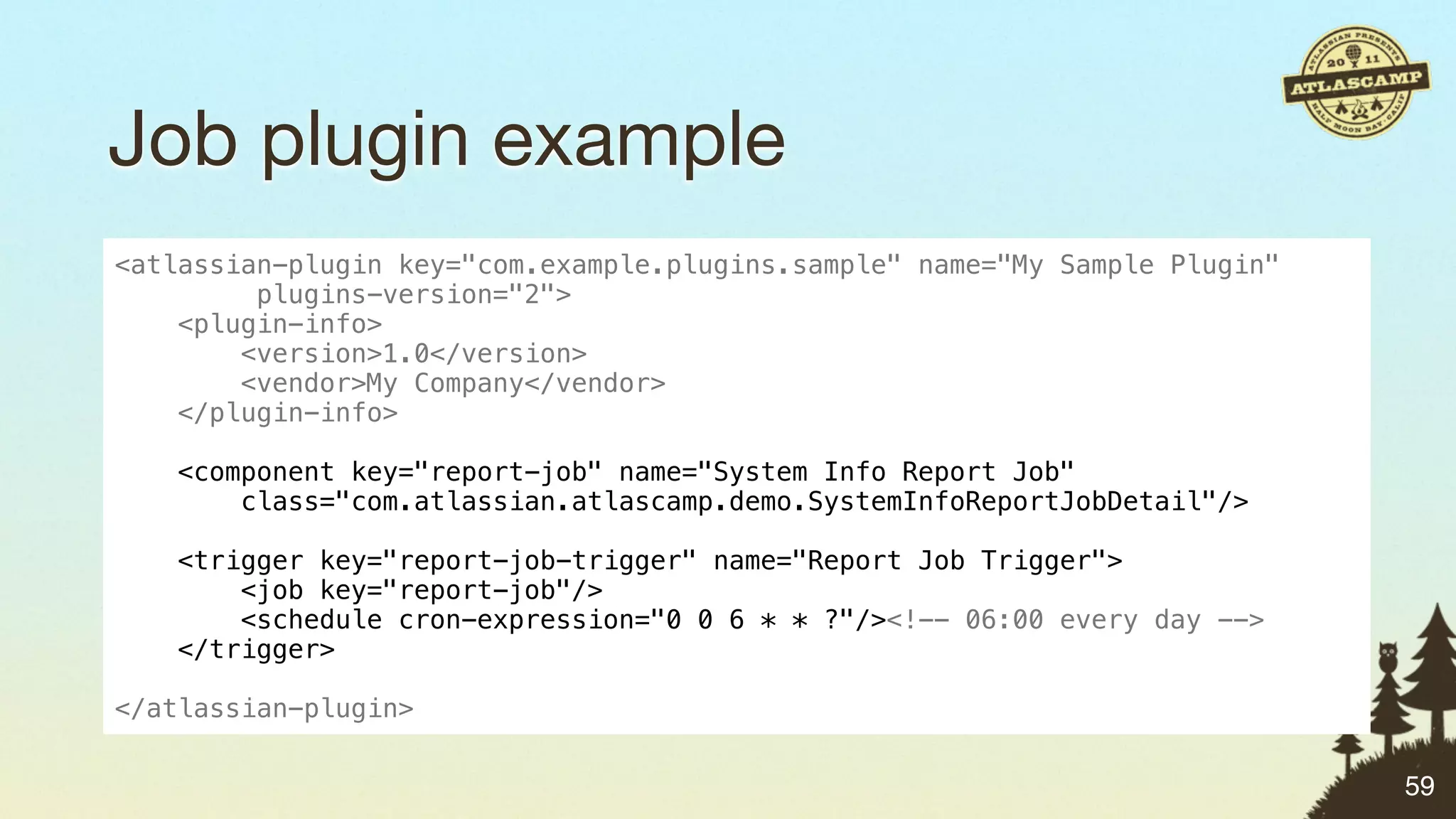 Job plugin example
<atlassian-plugin key="com.example.plugins.sample" name="My Sample Plugin"
         plugins-version="2">
    <plugin-info>
        <version>1.0</version>
        <vendor>My Company</vendor>
    </plugin-info>

   <component key="report-job" name="System Info Report Job"
       class="com.atlassian.atlascamp.demo.SystemInfoReportJobDetail"/>

    <trigger key="report-job-trigger" name="Report Job Trigger">
        <job key="report-job"/>
        <schedule cron-expression="0 0 6 * * ?"/><!-- 06:00 every day -->
    </trigger>

</atlassian-plugin>

                                                                             59
 