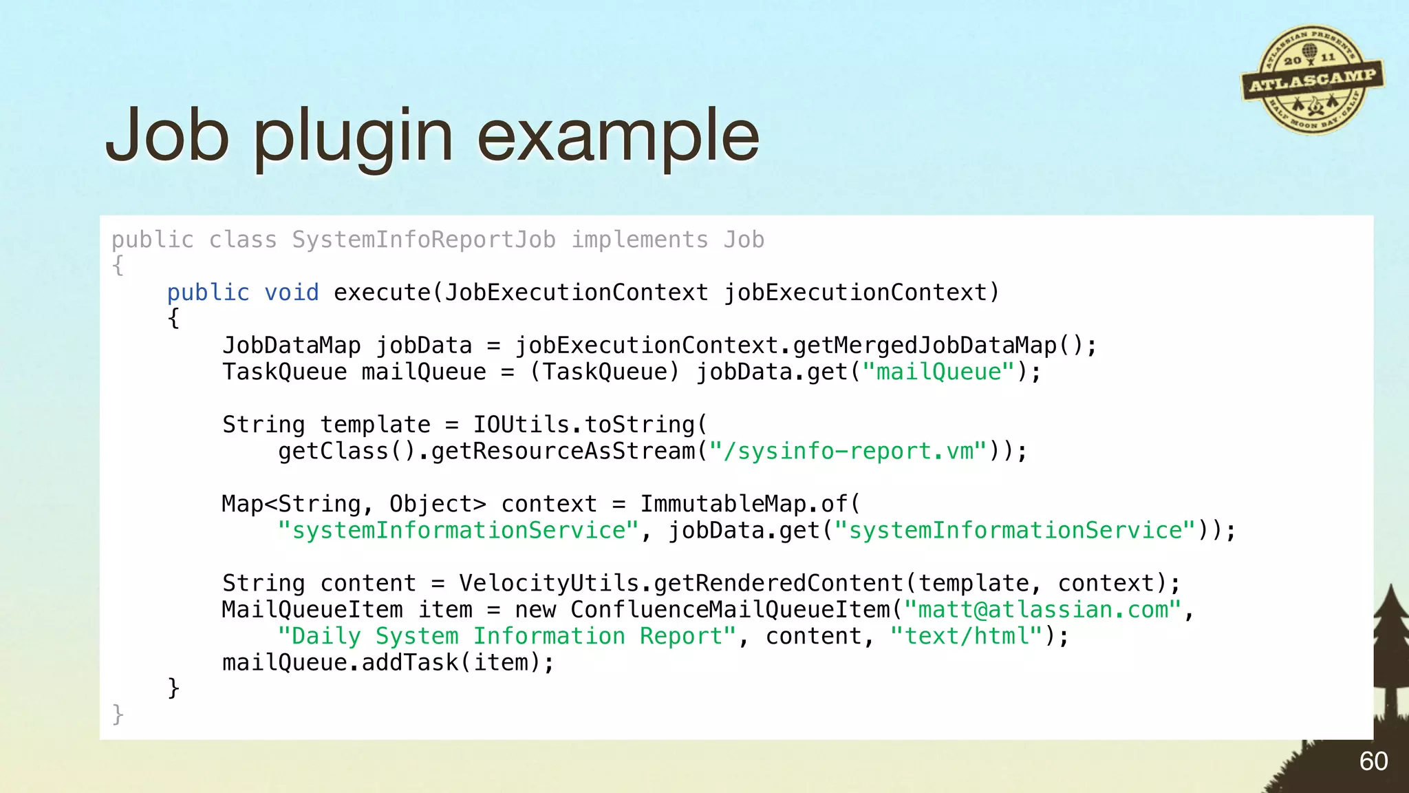 Job plugin example
public class SystemInfoReportJob implements Job
{
    public void execute(JobExecutionContext jobExecutionContext)
    {
        JobDataMap jobData = jobExecutionContext.getMergedJobDataMap();
        TaskQueue mailQueue = (TaskQueue) jobData.get("mailQueue");

        String template = IOUtils.toString(
            getClass().getResourceAsStream("/sysinfo-report.vm"));

        Map<String, Object> context = ImmutableMap.of(
            "systemInformationService", jobData.get("systemInformationService"));

        String content = VelocityUtils.getRenderedContent(template, context);
        MailQueueItem item = new ConfluenceMailQueueItem("matt@atlassian.com",
            "Daily System Information Report", content, "text/html");
        mailQueue.addTask(item);
    }
}

                                                                                    60
 