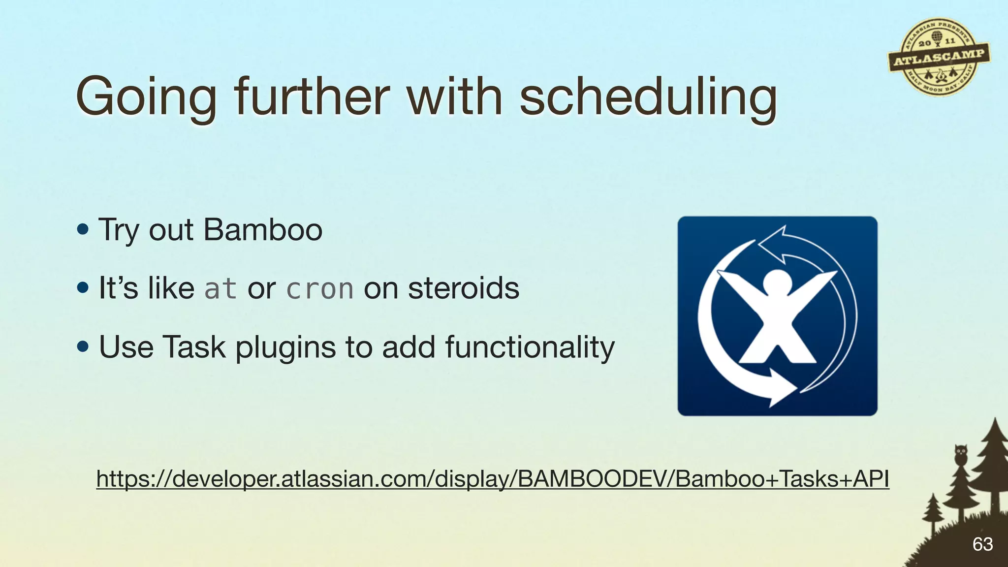 Going further with scheduling

• Try out Bamboo
• It’s like at or cron on steroids
• Use Task plugins to add functionality



 https://developer.atlassian.com/display/BAMBOODEV/Bamboo+Tasks+API

                                                                      63
 