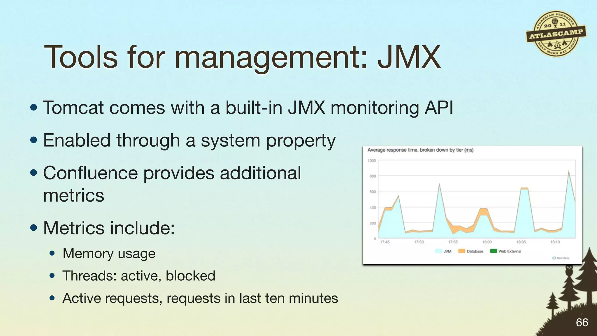 Tools for management: JMX
• Tomcat comes with a built-in JMX monitoring API
• Enabled through a system property
• Conﬂuence provides additional
  metrics
• Metrics include:
  • Memory usage
  • Threads: active, blocked
  • Active requests, requests in last ten minutes
                                                    66
 
