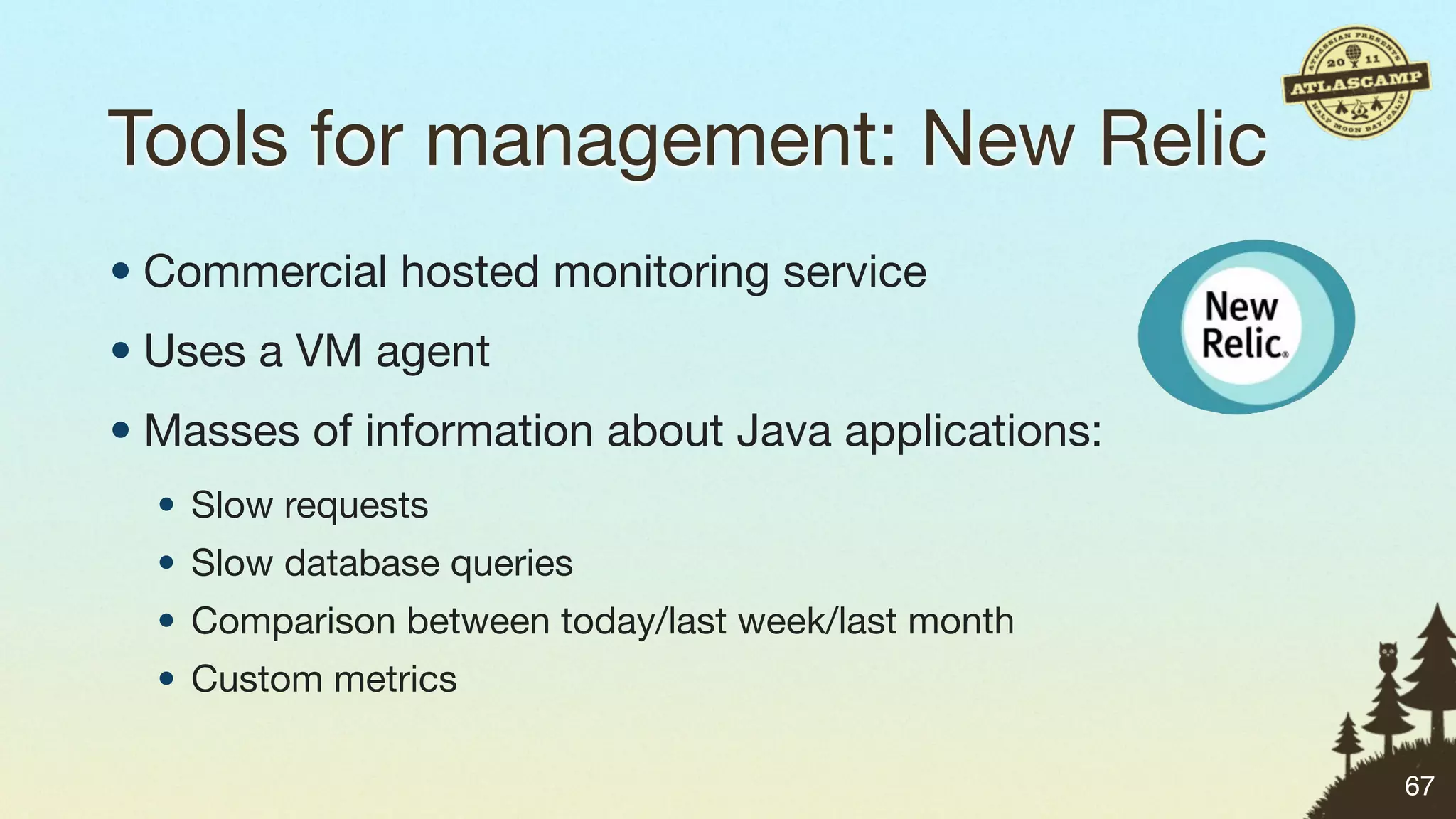 Tools for management: New Relic
• Commercial hosted monitoring service
• Uses a VM agent
• Masses of information about Java applications:
  • Slow requests
  • Slow database queries
  • Comparison between today/last week/last month
  • Custom metrics

                                                    67
 