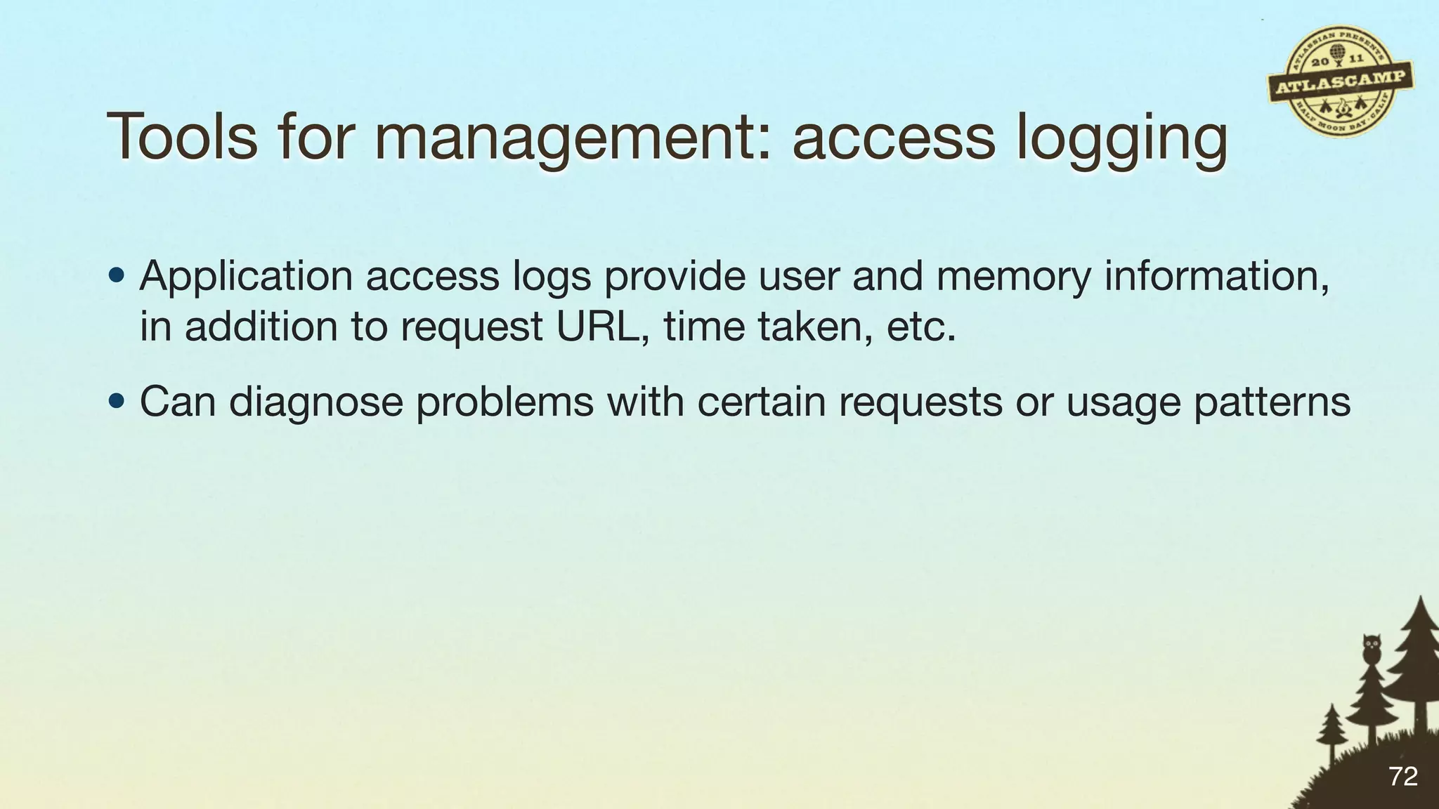 Tools for management: access logging

• Application access logs provide user and memory information,
  in addition to request URL, time taken, etc.
• Can diagnose problems with certain requests or usage patterns




                                                                  72
 