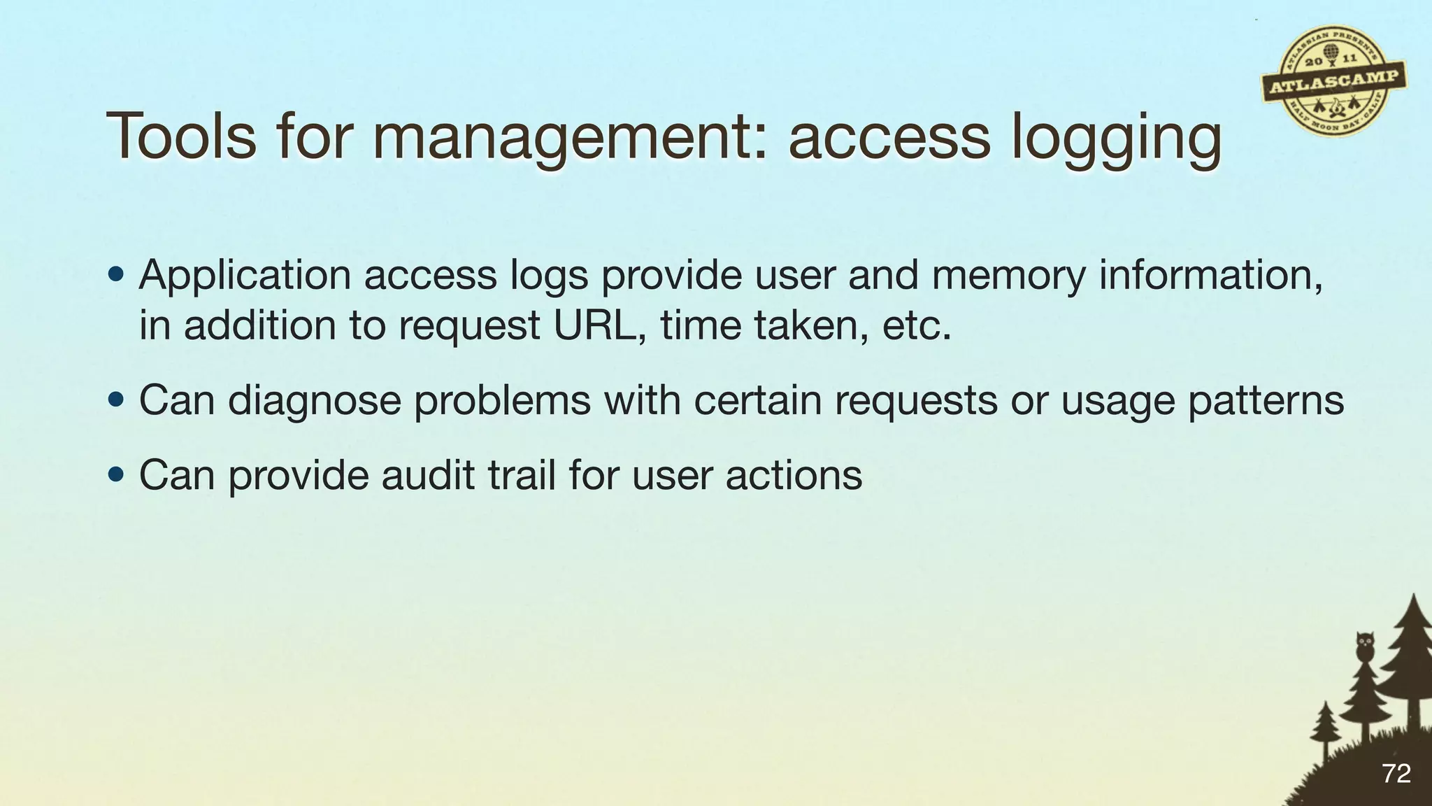 Tools for management: access logging

• Application access logs provide user and memory information,
  in addition to request URL, time taken, etc.
• Can diagnose problems with certain requests or usage patterns
• Can provide audit trail for user actions




                                                                  72
 