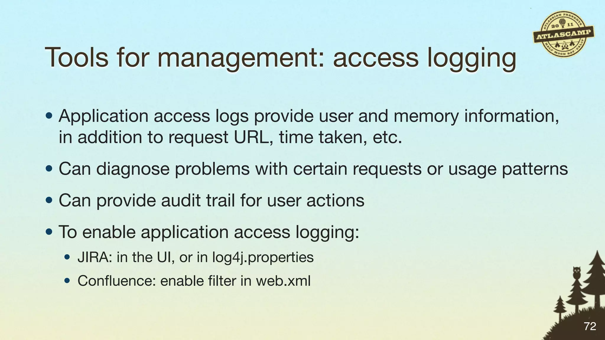 Tools for management: access logging

• Application access logs provide user and memory information,
  in addition to request URL, time taken, etc.
• Can diagnose problems with certain requests or usage patterns
• Can provide audit trail for user actions
• To enable application access logging:
  • JIRA: in the UI, or in log4j.properties
  • Conﬂuence: enable ﬁlter in web.xml


                                                                  72
 