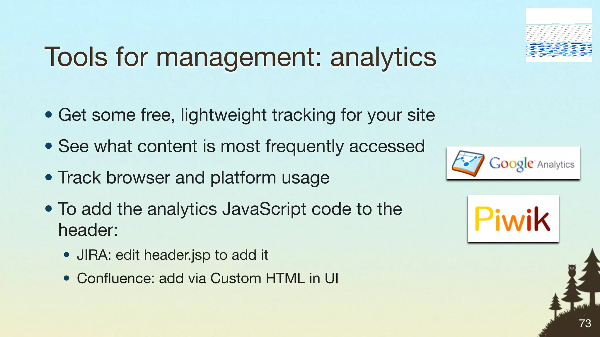 Tools for management: analytics

• Get some free, lightweight tracking for your site
• See what content is most frequently accessed
• Track browser and platform usage
• To add the analytics JavaScript code to the
  header:
  • JIRA: edit header.jsp to add it
  • Conﬂuence: add via Custom HTML in UI


                                                      73
 