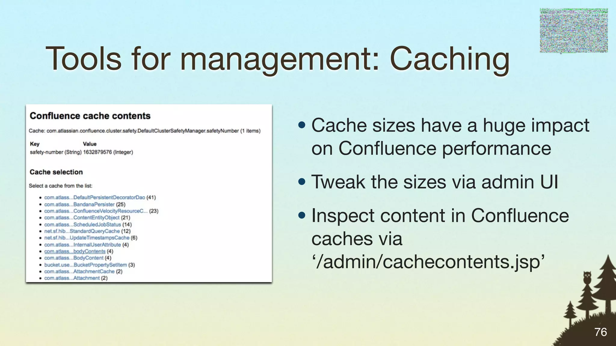 Tools for management: Caching
               • Cache sizes have a huge impact
                 on Conﬂuence performance
               • Tweak the sizes via admin UI
               • Inspect content in Conﬂuence
                 caches via
                 ‘/admin/cachecontents.jsp’


                                                  76
 