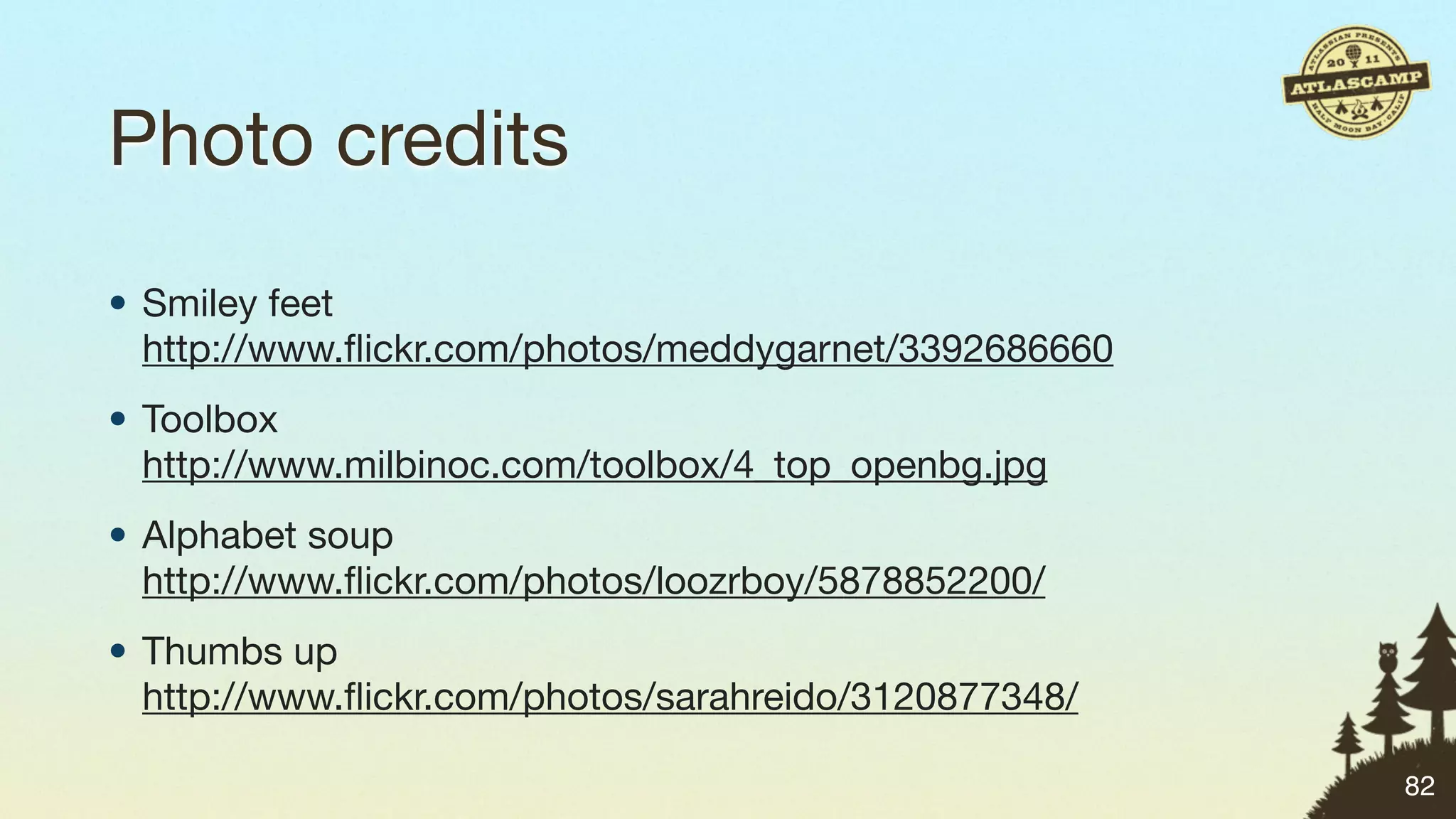 Photo credits
• Smiley feet
  http://www.ﬂickr.com/photos/meddygarnet/3392686660
• Toolbox
  http://www.milbinoc.com/toolbox/4_top_openbg.jpg
• Alphabet soup
  http://www.ﬂickr.com/photos/loozrboy/5878852200/
• Thumbs up
  http://www.ﬂickr.com/photos/sarahreido/3120877348/

                                                       82
 