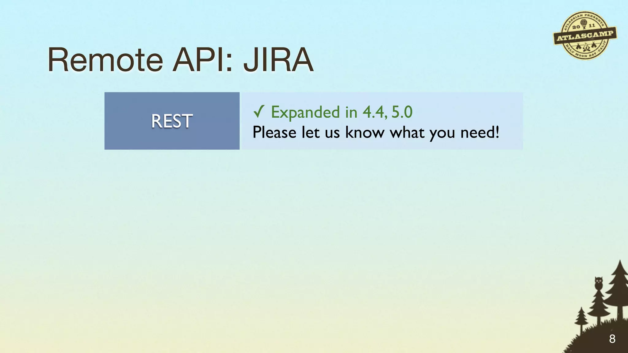 Remote API: JIRA
               ✓ Expanded in 4.4, 5.0
      REST
               Please let us know what you need!

               ✓ Most comprehensive
      SOAP
               ✗ No longer being expanded

               Exposes SOAP API via JSON
    JSON-RPC   ✗ No longer being expanded

               Small number of methods
     XML-RPC   ✗ No longer being expanded
                                                   8
 