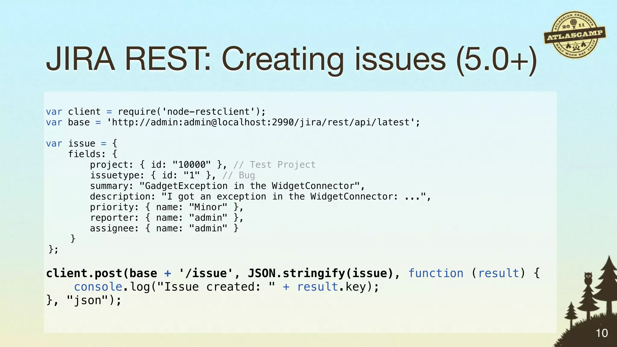 JIRA REST: Creating issues (5.0+)
var client = require('node-restclient');
var base = 'http://admin:admin@localhost:2990/jira/rest/api/latest';

var issue = {
    fields: {
        project: { id: "10000" }, // Test Project
        issuetype: { id: "1" }, // Bug
        summary: "GadgetException in the WidgetConnector",
        description: "I got an exception in the WidgetConnector: ...",
        priority: { name: "Minor" },
        reporter: { name: "admin" },
        assignee: { name: "admin" }
    }
};

client.post(base + '/issue', JSON.stringify(issue), function (result) {
    console.log("Issue created: " + result.key);
}, "json");

                                                                          10
 