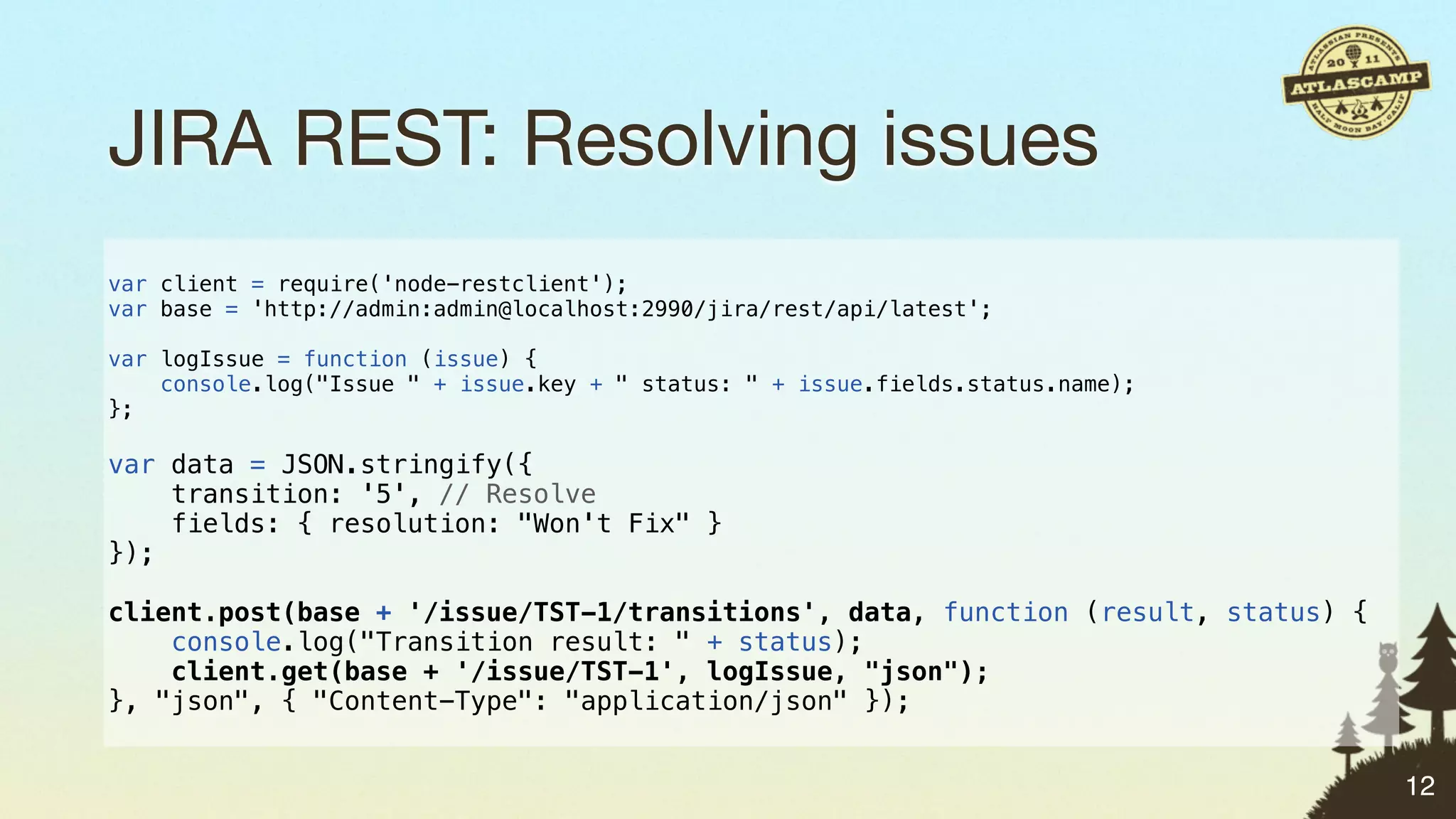 JIRA REST: Resolving issues
var client = require('node-restclient');
var base = 'http://admin:admin@localhost:2990/jira/rest/api/latest';

var logIssue = function (issue) {
    console.log("Issue " + issue.key + " status: " + issue.fields.status.name);
};

var data = JSON.stringify({
    transition: '5', // Resolve
    fields: { resolution: "Won't Fix" }
});

client.post(base + '/issue/TST-1/transitions', data, function (result, status) {
    console.log("Transition result: " + status);
    client.get(base + '/issue/TST-1', logIssue, "json");
}, "json", { "Content-Type": "application/json" });


                                                                                   12
 