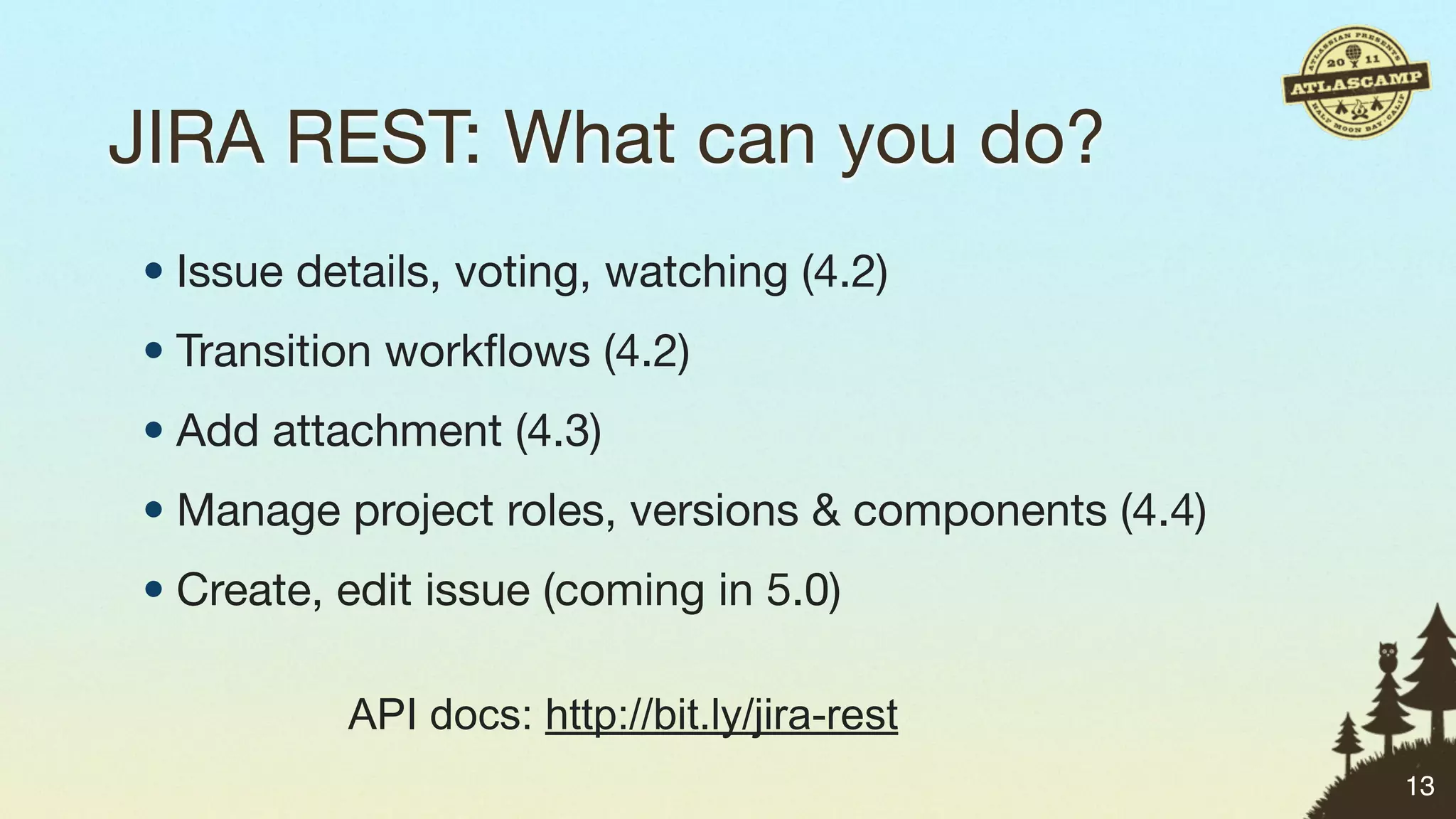 JIRA REST: What can you do?
• Issue details, voting, watching (4.2)
• Transition workﬂows (4.2)
• Add attachment (4.3)
• Manage project roles, versions & components (4.4)
• Create, edit issue (coming in 5.0)

          API docs: http://bit.ly/jira-rest
                                                      13
 