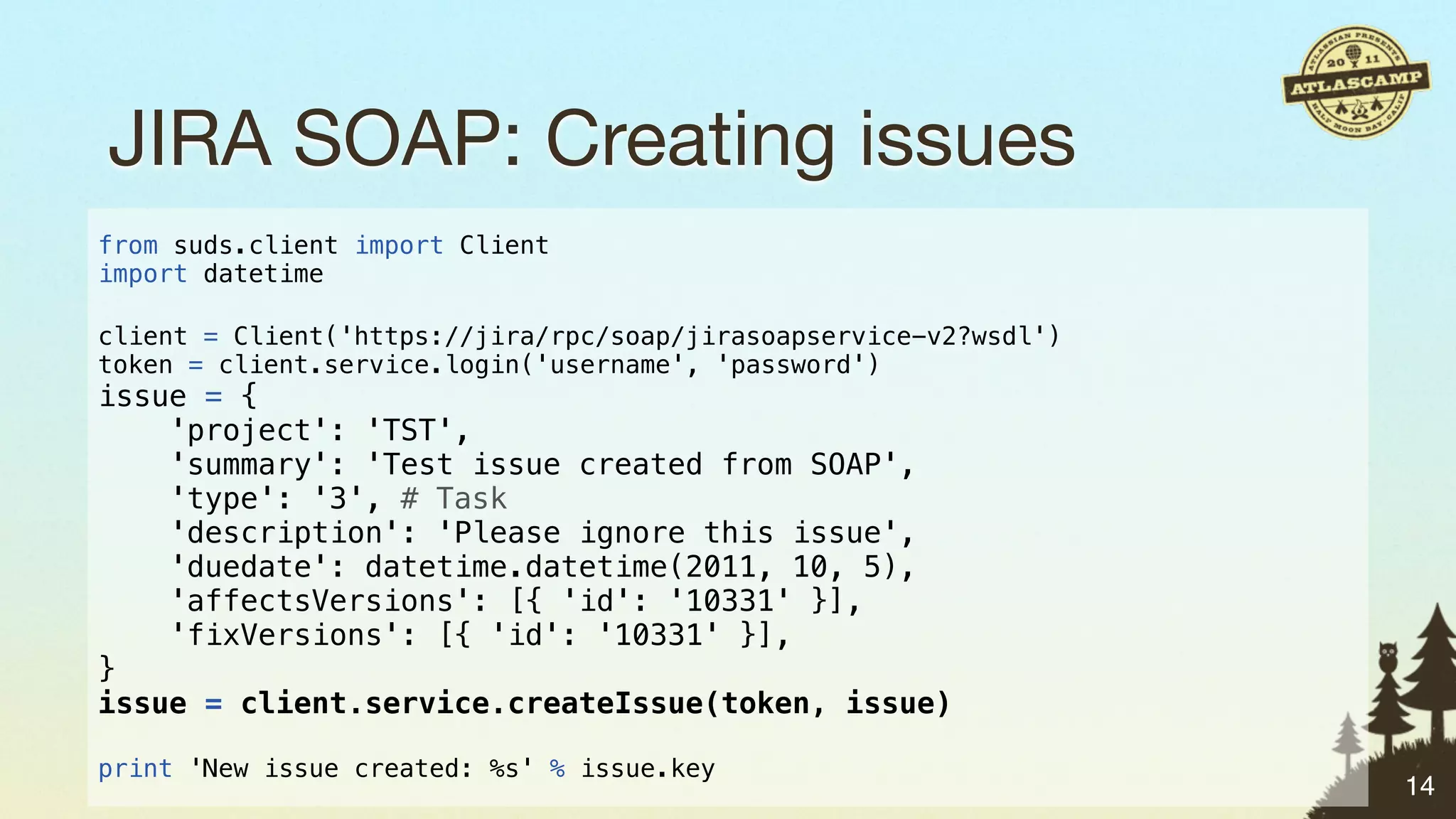JIRA SOAP: Creating issues
from suds.client import Client
import datetime

client = Client('https://jira/rpc/soap/jirasoapservice-v2?wsdl')
token = client.service.login('username', 'password')
issue = {
    'project': 'TST',
    'summary': 'Test issue created from SOAP',
    'type': '3', # Task
    'description': 'Please ignore this issue',
    'duedate': datetime.datetime(2011, 10, 5),
    'affectsVersions': [{ 'id': '10331' }],
    'fixVersions': [{ 'id': '10331' }],
}
issue = client.service.createIssue(token, issue)

print 'New issue created: %s' % issue.key
                                                                   14
 