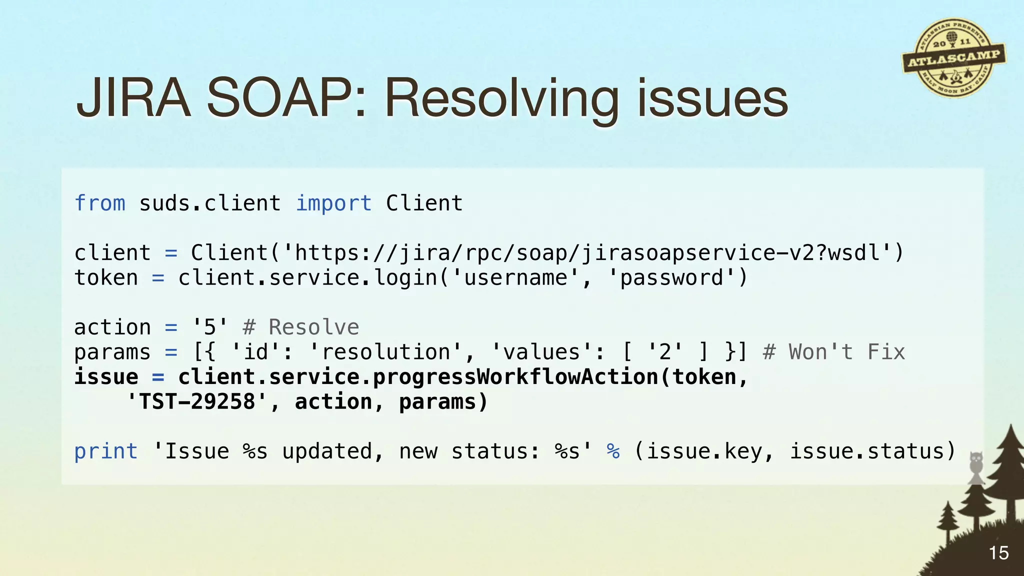 JIRA SOAP: Resolving issues
from suds.client import Client

client = Client('https://jira/rpc/soap/jirasoapservice-v2?wsdl')
token = client.service.login('username', 'password')

action = '5' # Resolve
params = [{ 'id': 'resolution', 'values': [ '2' ] }] # Won't Fix
issue = client.service.progressWorkflowAction(token,
    'TST-29258', action, params)

print 'Issue %s updated, new status: %s' % (issue.key, issue.status)



                                                                       15
 