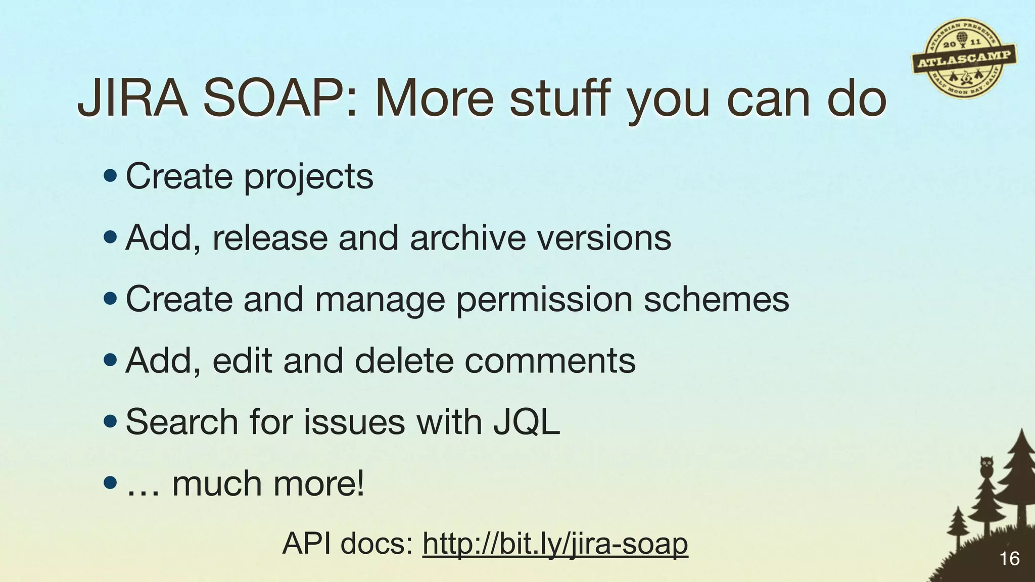 JIRA SOAP: More stuff you can do
• Create projects
• Add, release and archive versions
• Create and manage permission schemes
• Add, edit and delete comments
• Search for issues with JQL
• … much more!
           API docs: http://bit.ly/jira-soap   16
 