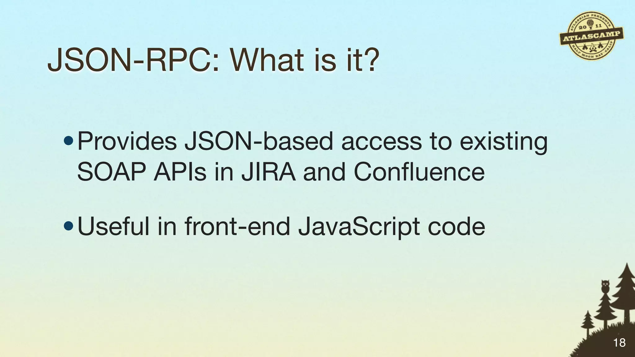 JSON-RPC: What is it?

•Provides JSON-based access to existing
 SOAP APIs in JIRA and Conﬂuence

•Useful in front-end JavaScript code



                                          18
 