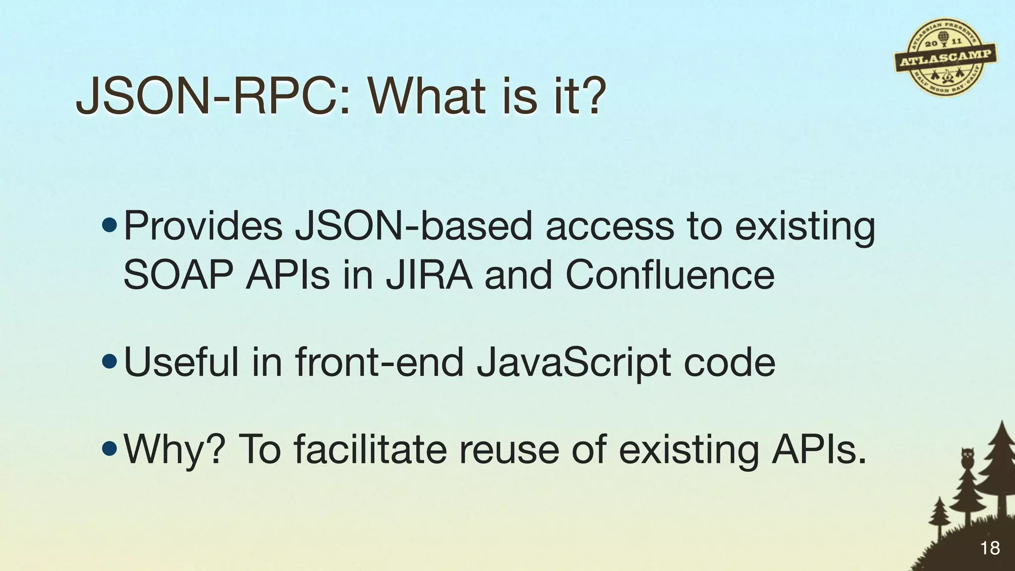 JSON-RPC: What is it?

•Provides JSON-based access to existing
 SOAP APIs in JIRA and Conﬂuence

•Useful in front-end JavaScript code

•Why? To facilitate reuse of existing APIs.

                                              18
 