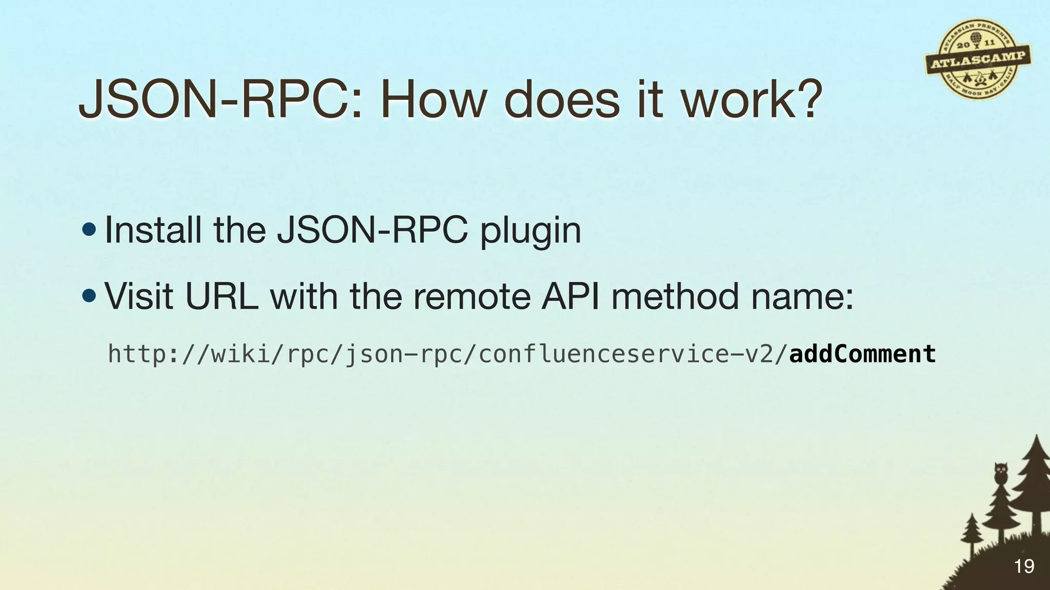 JSON-RPC: How does it work?

• Install the JSON-RPC plugin
• Visit URL with the remote API method name:
 http://wiki/rpc/json-rpc/confluenceservice-v2/addComment




                                                            19
 