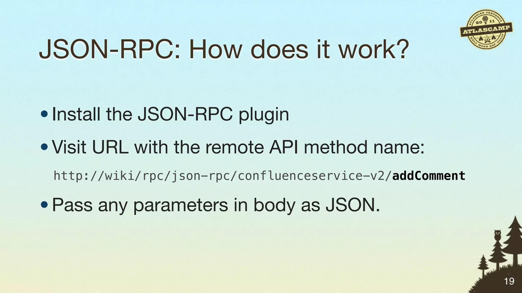 JSON-RPC: How does it work?

• Install the JSON-RPC plugin
• Visit URL with the remote API method name:
 http://wiki/rpc/json-rpc/confluenceservice-v2/addComment

• Pass any parameters in body as JSON.


                                                            19
 