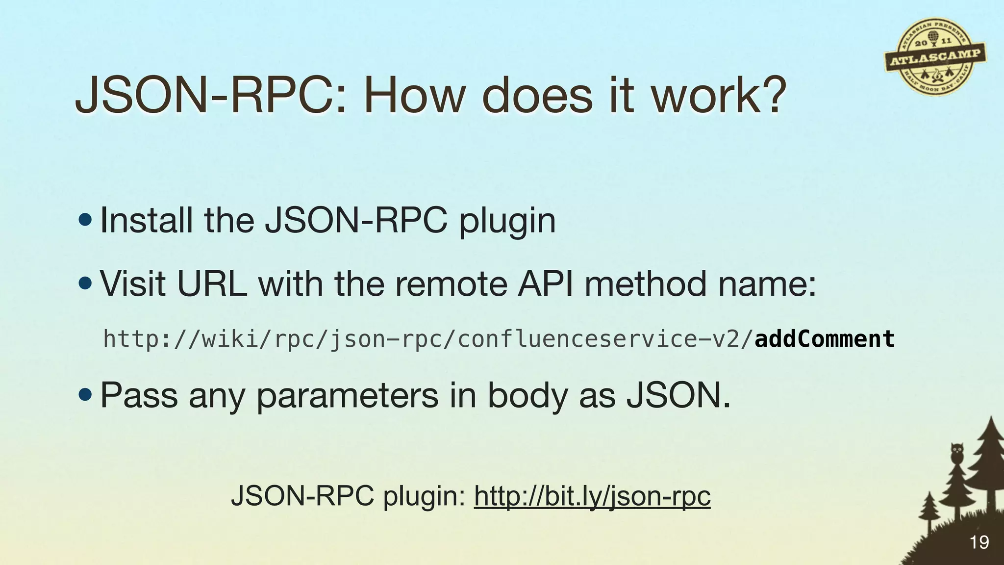 JSON-RPC: How does it work?

• Install the JSON-RPC plugin
• Visit URL with the remote API method name:
 http://wiki/rpc/json-rpc/confluenceservice-v2/addComment

• Pass any parameters in body as JSON.

          JSON-RPC plugin: http://bit.ly/json-rpc
                                                            19
 