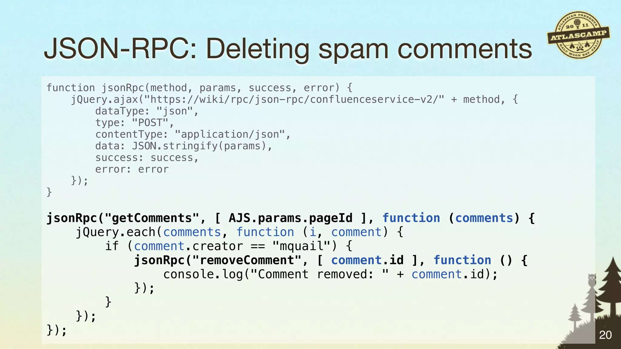 JSON-RPC: Deleting spam comments
function jsonRpc(method, params, success, error) {
    jQuery.ajax("https://wiki/rpc/json-rpc/confluenceservice-v2/" + method, {
        dataType: "json",
        type: "POST",
        contentType: "application/json",
        data: JSON.stringify(params),
        success: success,
        error: error
    });
}

jsonRpc("getComments", [ AJS.params.pageId ], function (comments) {
    jQuery.each(comments, function (i, comment) {
        if (comment.creator == "mquail") {
            jsonRpc("removeComment", [ comment.id ], function () {
                console.log("Comment removed: " + comment.id);
            });
        }
    });
});                                                                             20
 