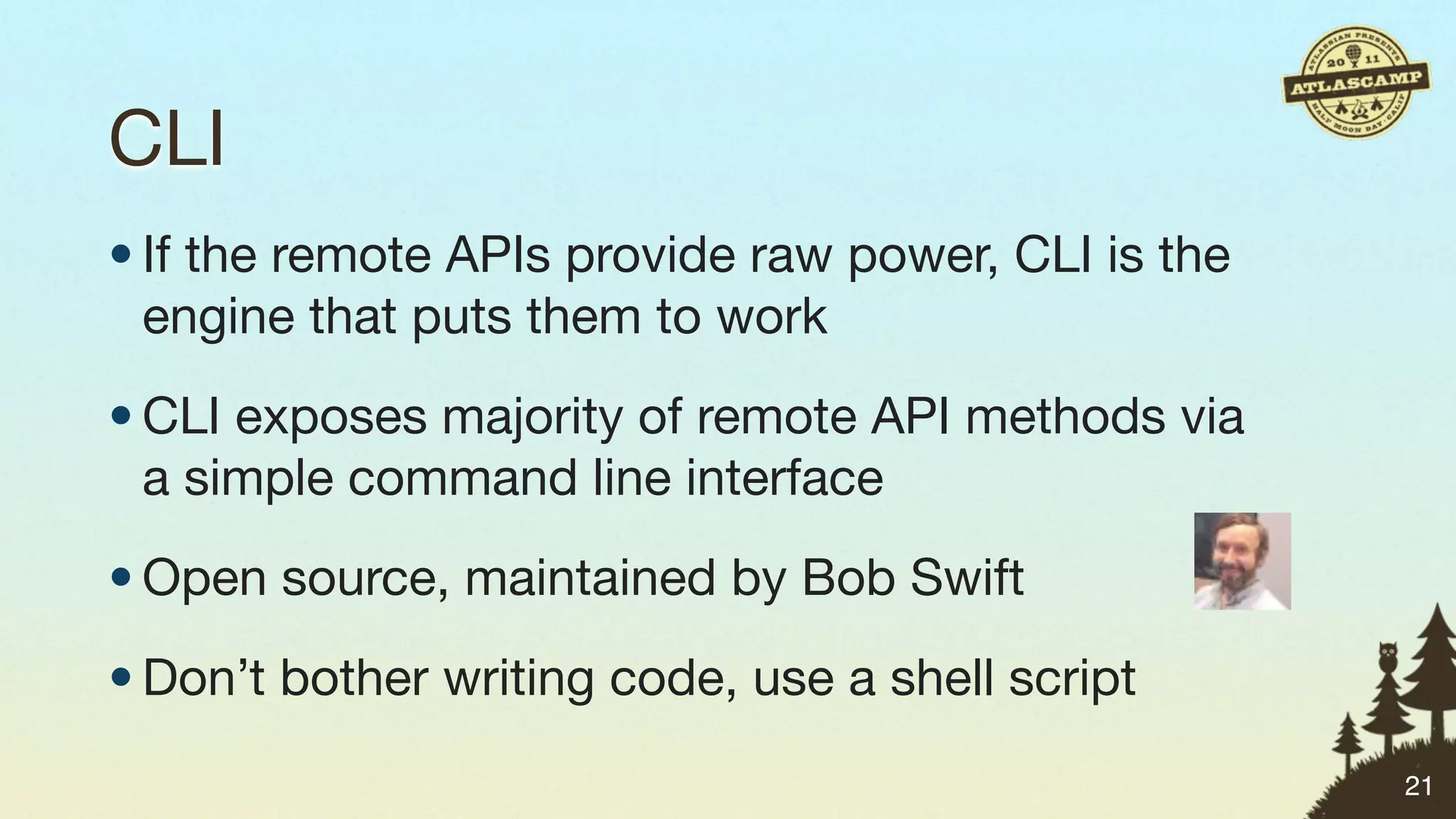 CLI
• If the remote APIs provide raw power, CLI is the
  engine that puts them to work
• CLI exposes majority of remote API methods via
  a simple command line interface
• Open source, maintained by Bob Swift
• Don’t bother writing code, use a shell script
                                                     21
 