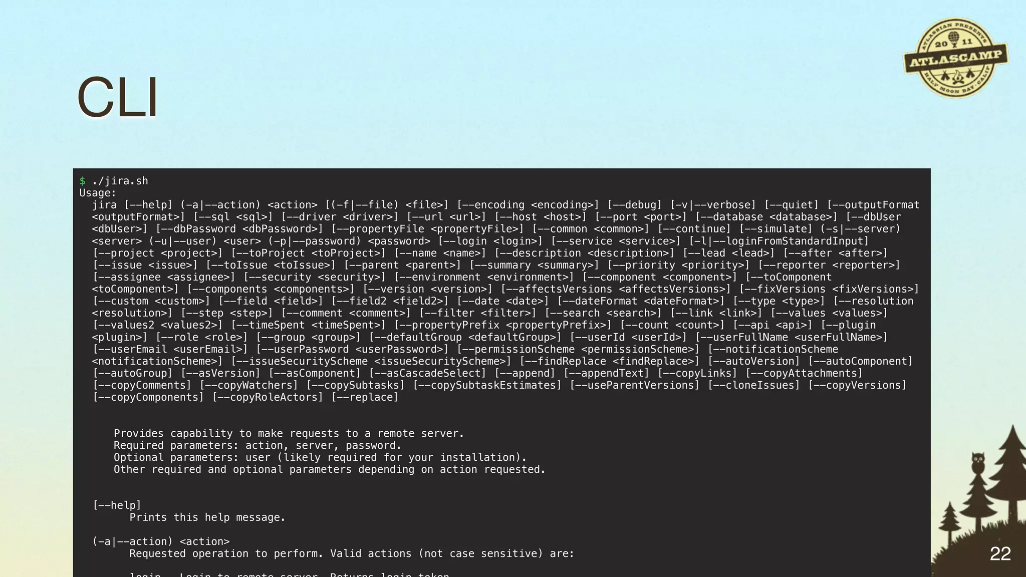 CLI
$ ./jira.sh
Usage:
  jira [--help] (-a|--action) <action> [(-f|--file) <file>] [--encoding <encoding>] [--debug] [-v|--verbose] [--quiet] [--outputFormat
  <outputFormat>] [--sql <sql>] [--driver <driver>] [--url <url>] [--host <host>] [--port <port>] [--database <database>] [--dbUser
  <dbUser>] [--dbPassword <dbPassword>] [--propertyFile <propertyFile>] [--common <common>] [--continue] [--simulate] (-s|--server)
  <server> (-u|--user) <user> (-p|--password) <password> [--login <login>] [--service <service>] [-l|--loginFromStandardInput]
  [--project <project>] [--toProject <toProject>] [--name <name>] [--description <description>] [--lead <lead>] [--after <after>]
  [--issue <issue>] [--toIssue <toIssue>] [--parent <parent>] [--summary <summary>] [--priority <priority>] [--reporter <reporter>]
  [--assignee <assignee>] [--security <security>] [--environment <environment>] [--component <component>] [--toComponent
  <toComponent>] [--components <components>] [--version <version>] [--affectsVersions <affectsVersions>] [--fixVersions <fixVersions>]
  [--custom <custom>] [--field <field>] [--field2 <field2>] [--date <date>] [--dateFormat <dateFormat>] [--type <type>] [--resolution
  <resolution>] [--step <step>] [--comment <comment>] [--filter <filter>] [--search <search>] [--link <link>] [--values <values>]
  [--values2 <values2>] [--timeSpent <timeSpent>] [--propertyPrefix <propertyPrefix>] [--count <count>] [--api <api>] [--plugin
  <plugin>] [--role <role>] [--group <group>] [--defaultGroup <defaultGroup>] [--userId <userId>] [--userFullName <userFullName>]
  [--userEmail <userEmail>] [--userPassword <userPassword>] [--permissionScheme <permissionScheme>] [--notificationScheme
  <notificationScheme>] [--issueSecurityScheme <issueSecurityScheme>] [--findReplace <findReplace>] [--autoVersion] [--autoComponent]
  [--autoGroup] [--asVersion] [--asComponent] [--asCascadeSelect] [--append] [--appendText] [--copyLinks] [--copyAttachments]
  [--copyComments] [--copyWatchers] [--copySubtasks] [--copySubtaskEstimates] [--useParentVersions] [--cloneIssues] [--copyVersions]
  [--copyComponents] [--copyRoleActors] [--replace]


!      Provides capability to make requests to a remote server.
!      Required parameters: action, server, password.
!      Optional parameters: user (likely required for your installation).
!      Other required and optional parameters depending on action requested.


    [--help]
          Prints this help message.

    (-a|--action) <action>
          Requested operation to perform. Valid actions (not case sensitive) are:                                                        22
 