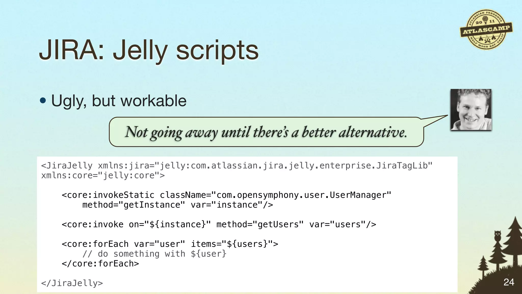 JIRA: Jelly scripts
• Ugly, but workable
                Not going away until there’s a better alternative.

<JiraJelly xmlns:jira="jelly:com.atlassian.jira.jelly.enterprise.JiraTagLib"
xmlns:core="jelly:core">
 
    <core:invokeStatic className="com.opensymphony.user.UserManager"
        method="getInstance" var="instance"/>

    <core:invoke on="${instance}" method="getUsers" var="users"/>

    <core:forEach var="user" items="${users}">
        // do something with ${user}
    </core:forEach>

</JiraJelly>                                                                   24
 
