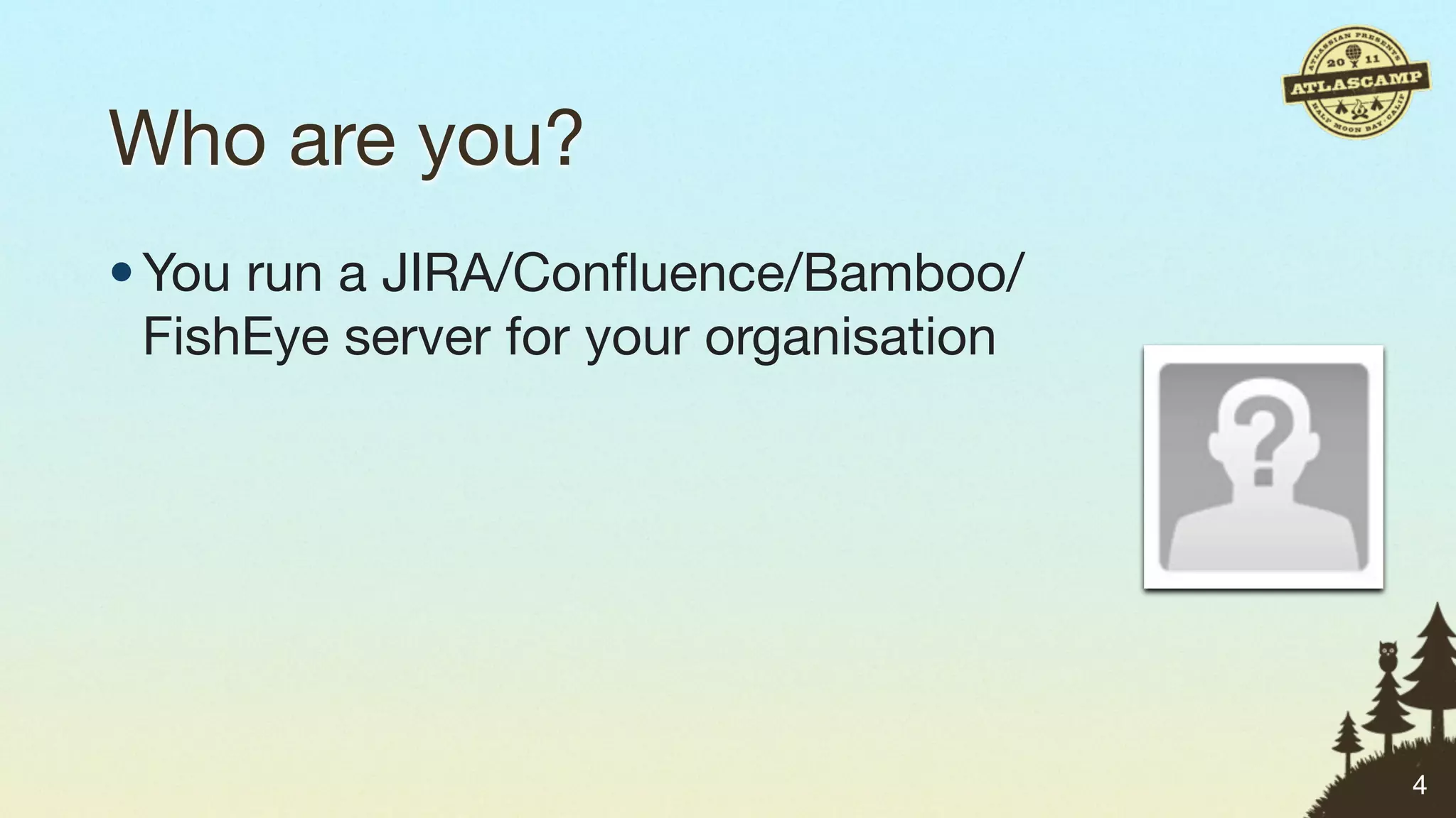 Who are you?
• You run a JIRA/Conﬂuence/Bamboo/
  FishEye server for your organisation




                                         4
 