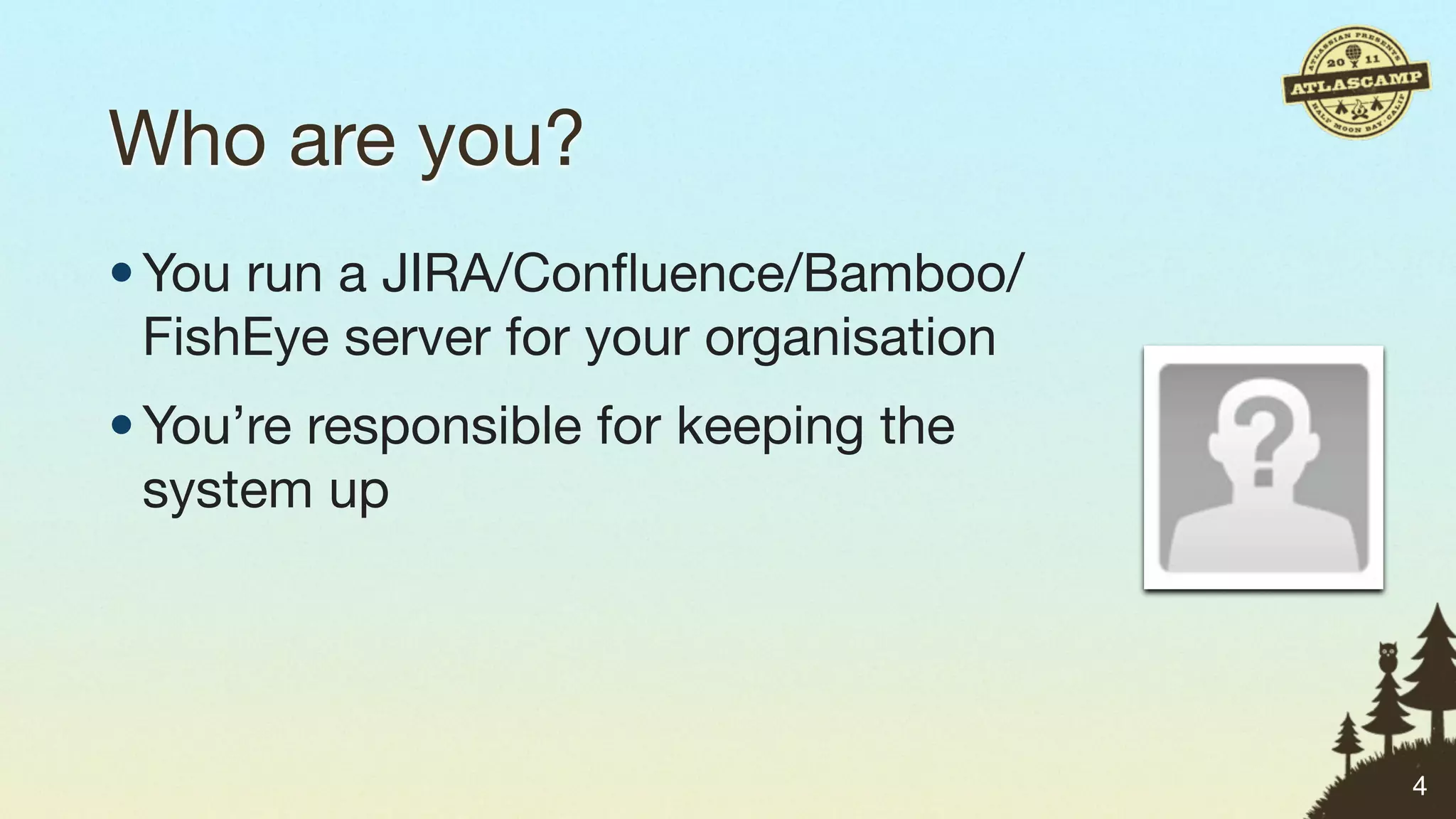 Who are you?
• You run a JIRA/Conﬂuence/Bamboo/
  FishEye server for your organisation
• You’re responsible for keeping the
  system up




                                         4
 