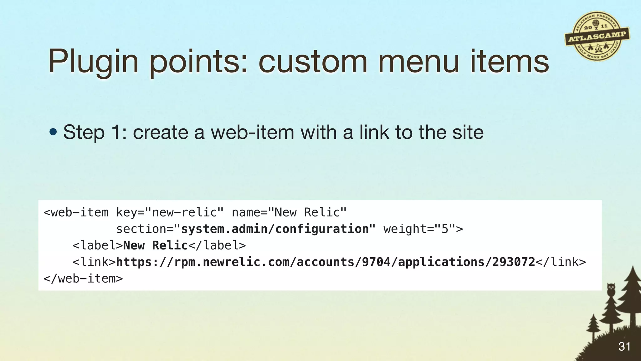 Plugin points: custom menu items

• Step 1: create a web-item with a link to the site


<web-item key="new-relic" name="New Relic"
          section="system.admin/configuration" weight="5">
    <label>New Relic</label>
    <link>https://rpm.newrelic.com/accounts/9704/applications/293072</link>
</web-item>




                                                                              31
 
