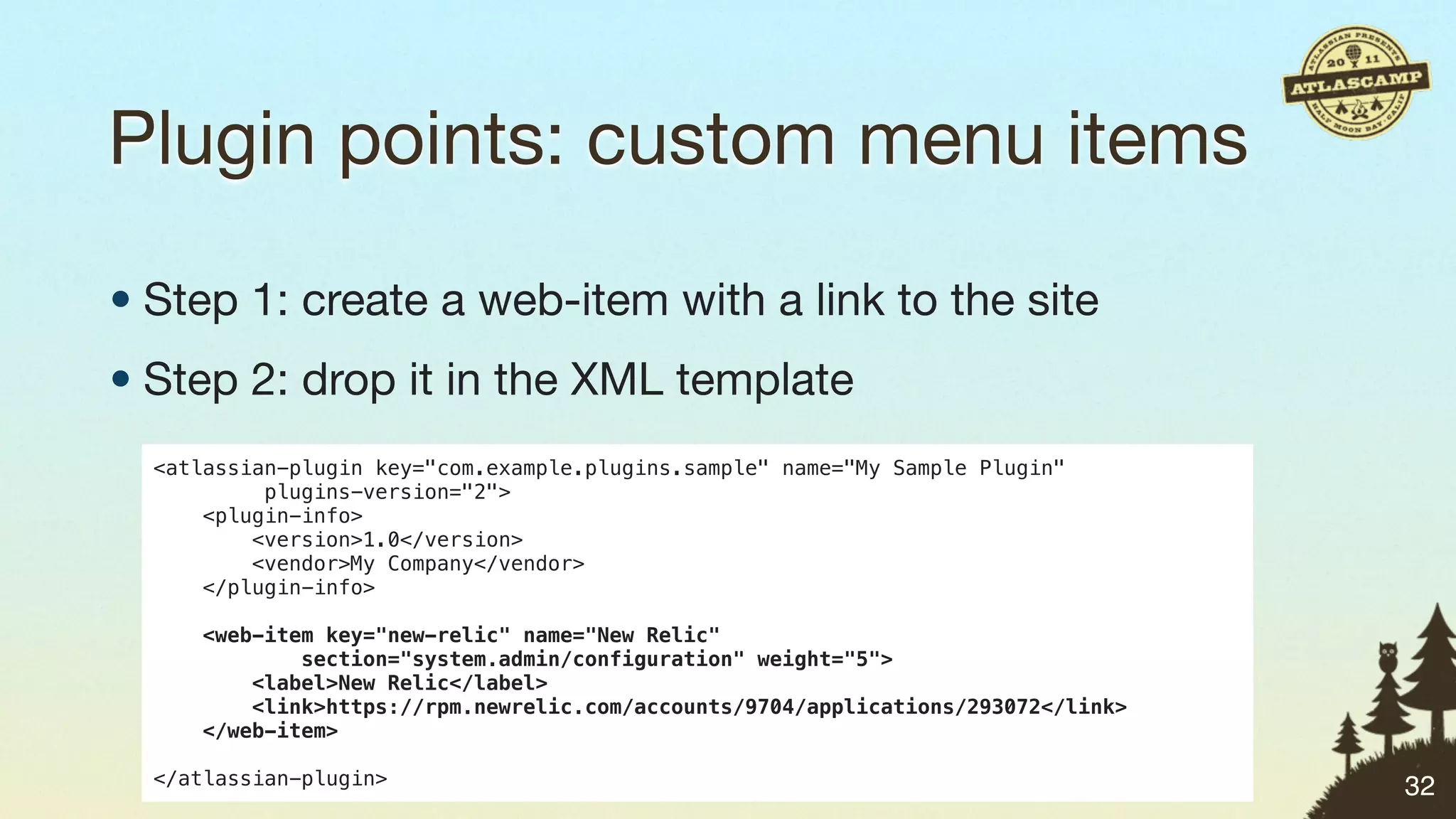 Plugin points: custom menu items

• Step 1: create a web-item with a link to the site
• Step 2: drop it in the XML template
  <atlassian-plugin key="com.example.plugins.sample" name="My Sample Plugin"
           plugins-version="2">
      <plugin-info>
          <version>1.0</version>
          <vendor>My Company</vendor>
      </plugin-info>

     <web-item key="new-relic" name="New Relic"
             section="system.admin/configuration" weight="5">
         <label>New Relic</label>
         <link>https://rpm.newrelic.com/accounts/9704/applications/293072</link>
     </web-item>

  </atlassian-plugin>                                                              32
 
