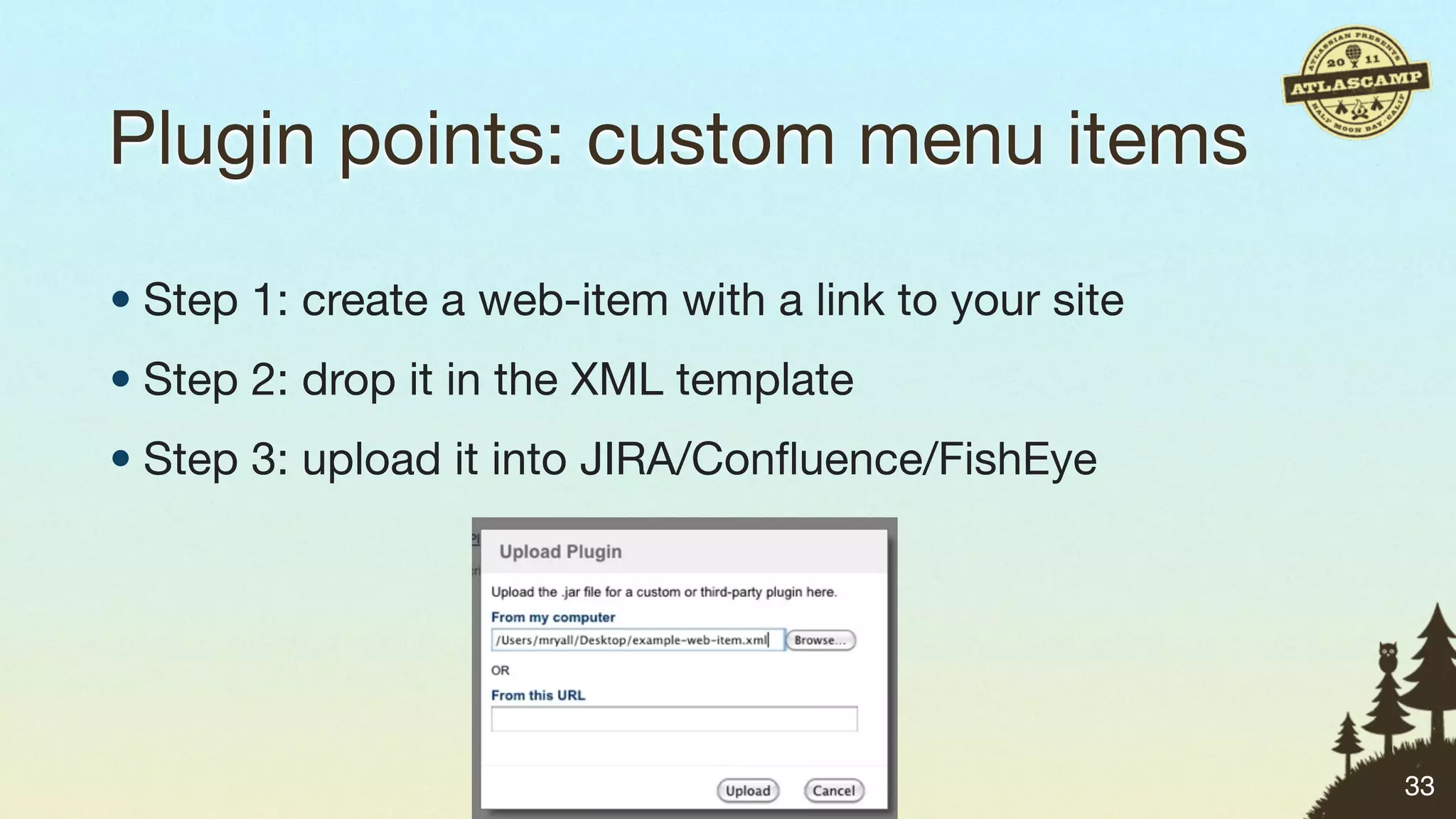 Plugin points: custom menu items

• Step 1: create a web-item with a link to your site
• Step 2: drop it in the XML template
• Step 3: upload it into JIRA/Conﬂuence/FishEye




                                                       33
 