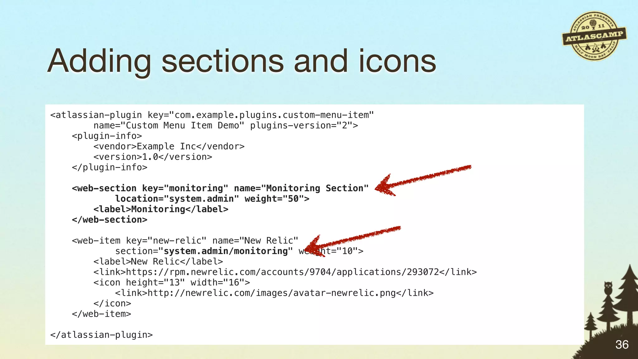 Adding sections and icons
<atlassian-plugin key="com.example.plugins.custom-menu-item"
        name="Custom Menu Item Demo" plugins-version="2">
    <plugin-info>
        <vendor>Example Inc</vendor>
        <version>1.0</version>
    </plugin-info>

   <web-section key="monitoring" name="Monitoring Section"
           location="system.admin" weight="50">
       <label>Monitoring</label>
   </web-section>

    <web-item key="new-relic" name="New Relic"
            section="system.admin/monitoring" weight="10">
        <label>New Relic</label>
        <link>https://rpm.newrelic.com/accounts/9704/applications/293072</link>
        <icon height="13" width="16">
            <link>http://newrelic.com/images/avatar-newrelic.png</link>
        </icon>
    </web-item>

</atlassian-plugin>
                                                                                  36
 
