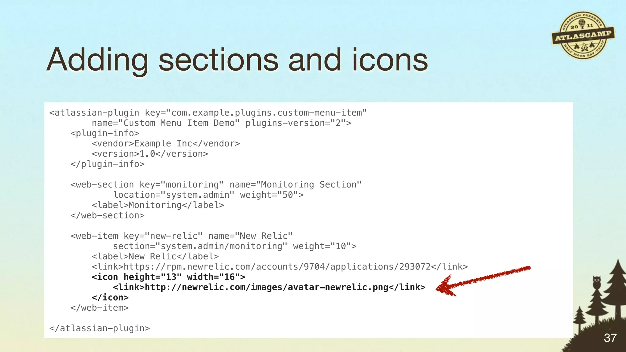 Adding sections and icons
<atlassian-plugin key="com.example.plugins.custom-menu-item"
        name="Custom Menu Item Demo" plugins-version="2">
    <plugin-info>
        <vendor>Example Inc</vendor>
        <version>1.0</version>
    </plugin-info>

    <web-section key="monitoring" name="Monitoring Section"
            location="system.admin" weight="50">
        <label>Monitoring</label>
    </web-section>

   <web-item key="new-relic" name="New Relic"
           section="system.admin/monitoring" weight="10">
       <label>New Relic</label>
       <link>https://rpm.newrelic.com/accounts/9704/applications/293072</link>
       <icon height="13" width="16">
           <link>http://newrelic.com/images/avatar-newrelic.png</link>
       </icon>
   </web-item>

</atlassian-plugin>
                                                                                 37
 