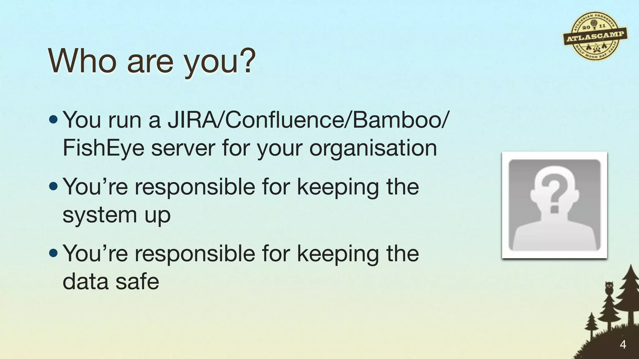 Who are you?
• You run a JIRA/Conﬂuence/Bamboo/
  FishEye server for your organisation
• You’re responsible for keeping the
  system up
• You’re responsible for keeping the
  data safe

                                         4
 